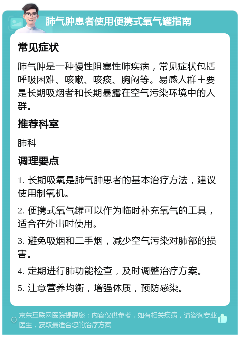 肺气肿患者使用便携式氧气罐指南 常见症状 肺气肿是一种慢性阻塞性肺疾病，常见症状包括呼吸困难、咳嗽、咳痰、胸闷等。易感人群主要是长期吸烟者和长期暴露在空气污染环境中的人群。 推荐科室 肺科 调理要点 1. 长期吸氧是肺气肿患者的基本治疗方法，建议使用制氧机。 2. 便携式氧气罐可以作为临时补充氧气的工具，适合在外出时使用。 3. 避免吸烟和二手烟，减少空气污染对肺部的损害。 4. 定期进行肺功能检查，及时调整治疗方案。 5. 注意营养均衡，增强体质，预防感染。