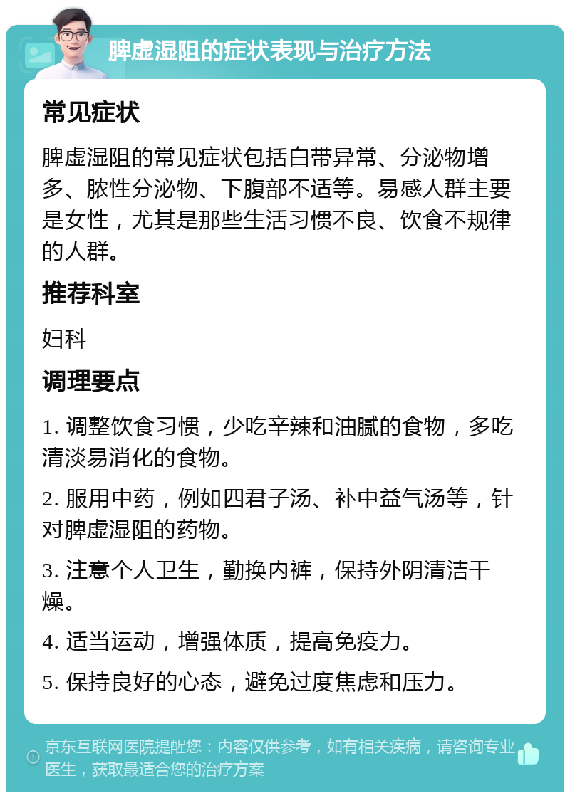 脾虚湿阻的症状表现与治疗方法 常见症状 脾虚湿阻的常见症状包括白带异常、分泌物增多、脓性分泌物、下腹部不适等。易感人群主要是女性，尤其是那些生活习惯不良、饮食不规律的人群。 推荐科室 妇科 调理要点 1. 调整饮食习惯，少吃辛辣和油腻的食物，多吃清淡易消化的食物。 2. 服用中药，例如四君子汤、补中益气汤等，针对脾虚湿阻的药物。 3. 注意个人卫生，勤换内裤，保持外阴清洁干燥。 4. 适当运动，增强体质，提高免疫力。 5. 保持良好的心态，避免过度焦虑和压力。