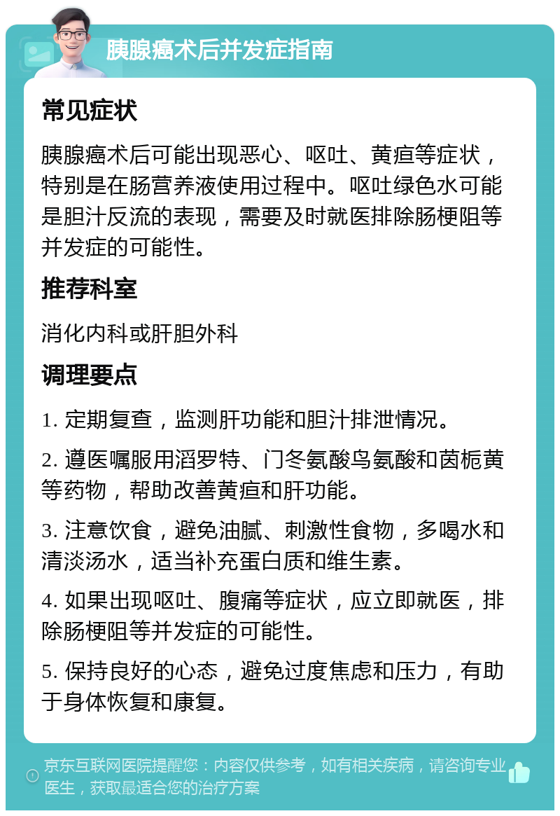 胰腺癌术后并发症指南 常见症状 胰腺癌术后可能出现恶心、呕吐、黄疸等症状，特别是在肠营养液使用过程中。呕吐绿色水可能是胆汁反流的表现，需要及时就医排除肠梗阻等并发症的可能性。 推荐科室 消化内科或肝胆外科 调理要点 1. 定期复查，监测肝功能和胆汁排泄情况。 2. 遵医嘱服用滔罗特、门冬氨酸鸟氨酸和茵栀黄等药物，帮助改善黄疸和肝功能。 3. 注意饮食，避免油腻、刺激性食物，多喝水和清淡汤水，适当补充蛋白质和维生素。 4. 如果出现呕吐、腹痛等症状，应立即就医，排除肠梗阻等并发症的可能性。 5. 保持良好的心态，避免过度焦虑和压力，有助于身体恢复和康复。