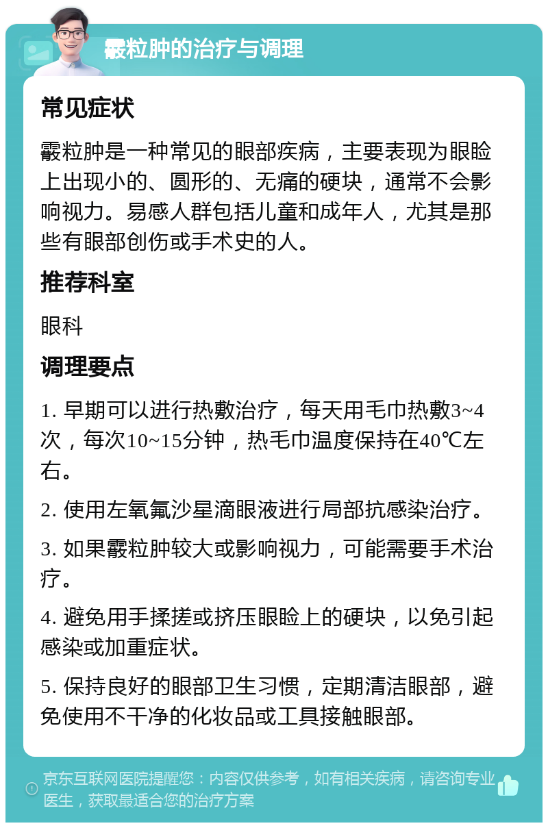 霰粒肿的治疗与调理 常见症状 霰粒肿是一种常见的眼部疾病，主要表现为眼睑上出现小的、圆形的、无痛的硬块，通常不会影响视力。易感人群包括儿童和成年人，尤其是那些有眼部创伤或手术史的人。 推荐科室 眼科 调理要点 1. 早期可以进行热敷治疗，每天用毛巾热敷3~4次，每次10~15分钟，热毛巾温度保持在40℃左右。 2. 使用左氧氟沙星滴眼液进行局部抗感染治疗。 3. 如果霰粒肿较大或影响视力，可能需要手术治疗。 4. 避免用手揉搓或挤压眼睑上的硬块，以免引起感染或加重症状。 5. 保持良好的眼部卫生习惯，定期清洁眼部，避免使用不干净的化妆品或工具接触眼部。