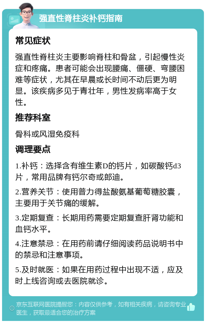 强直性脊柱炎补钙指南 常见症状 强直性脊柱炎主要影响脊柱和骨盆，引起慢性炎症和疼痛。患者可能会出现腰痛、僵硬、弯腰困难等症状，尤其在早晨或长时间不动后更为明显。该疾病多见于青壮年，男性发病率高于女性。 推荐科室 骨科或风湿免疫科 调理要点 1.补钙：选择含有维生素D的钙片，如碳酸钙d3片，常用品牌有钙尔奇或郎迪。 2.营养关节：使用普力得盐酸氨基葡萄糖胶囊，主要用于关节痛的缓解。 3.定期复查：长期用药需要定期复查肝肾功能和血钙水平。 4.注意禁忌：在用药前请仔细阅读药品说明书中的禁忌和注意事项。 5.及时就医：如果在用药过程中出现不适，应及时上线咨询或去医院就诊。