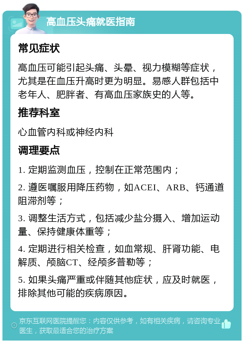 高血压头痛就医指南 常见症状 高血压可能引起头痛、头晕、视力模糊等症状，尤其是在血压升高时更为明显。易感人群包括中老年人、肥胖者、有高血压家族史的人等。 推荐科室 心血管内科或神经内科 调理要点 1. 定期监测血压，控制在正常范围内； 2. 遵医嘱服用降压药物，如ACEI、ARB、钙通道阻滞剂等； 3. 调整生活方式，包括减少盐分摄入、增加运动量、保持健康体重等； 4. 定期进行相关检查，如血常规、肝肾功能、电解质、颅脑CT、经颅多普勒等； 5. 如果头痛严重或伴随其他症状，应及时就医，排除其他可能的疾病原因。