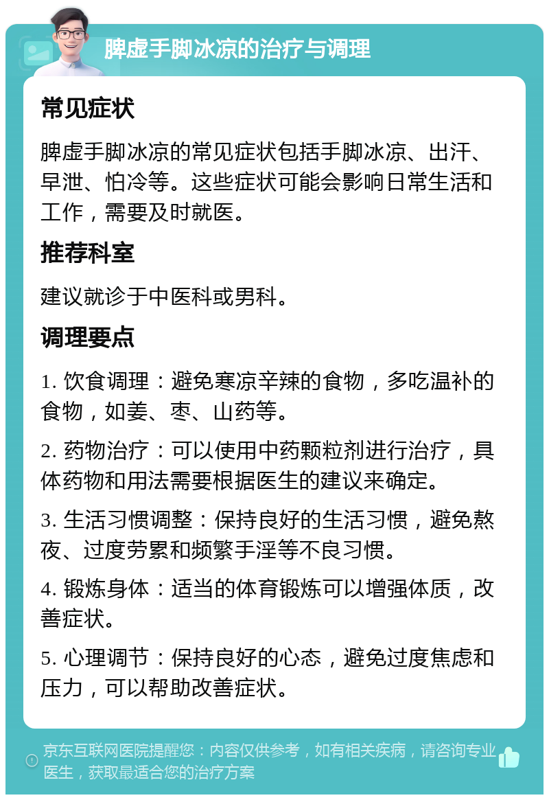 脾虚手脚冰凉的治疗与调理 常见症状 脾虚手脚冰凉的常见症状包括手脚冰凉、出汗、早泄、怕冷等。这些症状可能会影响日常生活和工作，需要及时就医。 推荐科室 建议就诊于中医科或男科。 调理要点 1. 饮食调理：避免寒凉辛辣的食物，多吃温补的食物，如姜、枣、山药等。 2. 药物治疗：可以使用中药颗粒剂进行治疗，具体药物和用法需要根据医生的建议来确定。 3. 生活习惯调整：保持良好的生活习惯，避免熬夜、过度劳累和频繁手淫等不良习惯。 4. 锻炼身体：适当的体育锻炼可以增强体质，改善症状。 5. 心理调节：保持良好的心态，避免过度焦虑和压力，可以帮助改善症状。