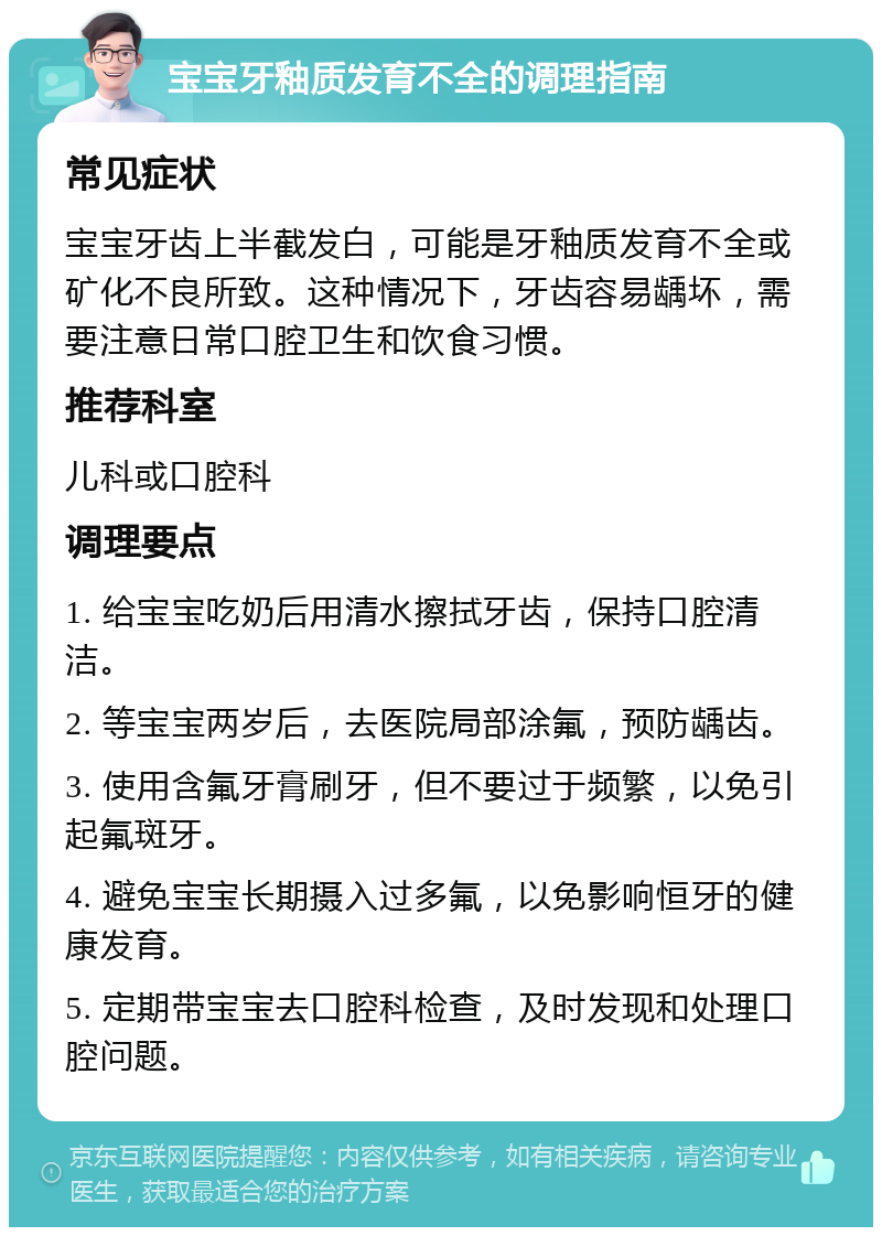 宝宝牙釉质发育不全的调理指南 常见症状 宝宝牙齿上半截发白，可能是牙釉质发育不全或矿化不良所致。这种情况下，牙齿容易龋坏，需要注意日常口腔卫生和饮食习惯。 推荐科室 儿科或口腔科 调理要点 1. 给宝宝吃奶后用清水擦拭牙齿，保持口腔清洁。 2. 等宝宝两岁后，去医院局部涂氟，预防龋齿。 3. 使用含氟牙膏刷牙，但不要过于频繁，以免引起氟斑牙。 4. 避免宝宝长期摄入过多氟，以免影响恒牙的健康发育。 5. 定期带宝宝去口腔科检查，及时发现和处理口腔问题。