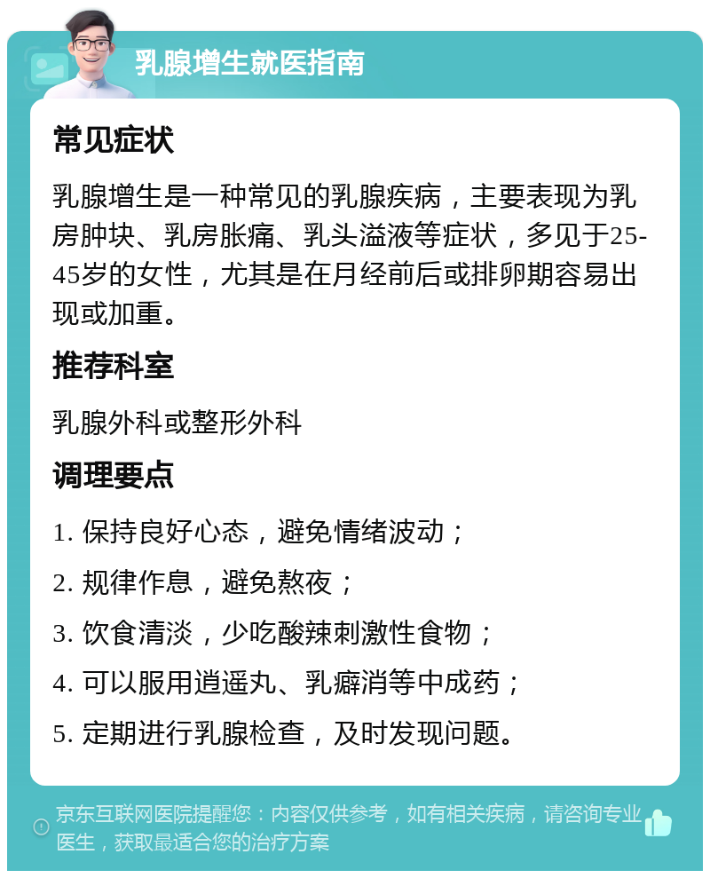 乳腺增生就医指南 常见症状 乳腺增生是一种常见的乳腺疾病，主要表现为乳房肿块、乳房胀痛、乳头溢液等症状，多见于25-45岁的女性，尤其是在月经前后或排卵期容易出现或加重。 推荐科室 乳腺外科或整形外科 调理要点 1. 保持良好心态，避免情绪波动； 2. 规律作息，避免熬夜； 3. 饮食清淡，少吃酸辣刺激性食物； 4. 可以服用逍遥丸、乳癖消等中成药； 5. 定期进行乳腺检查，及时发现问题。