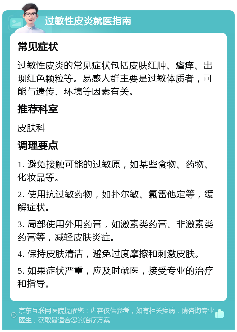 过敏性皮炎就医指南 常见症状 过敏性皮炎的常见症状包括皮肤红肿、瘙痒、出现红色颗粒等。易感人群主要是过敏体质者，可能与遗传、环境等因素有关。 推荐科室 皮肤科 调理要点 1. 避免接触可能的过敏原，如某些食物、药物、化妆品等。 2. 使用抗过敏药物，如扑尔敏、氯雷他定等，缓解症状。 3. 局部使用外用药膏，如激素类药膏、非激素类药膏等，减轻皮肤炎症。 4. 保持皮肤清洁，避免过度摩擦和刺激皮肤。 5. 如果症状严重，应及时就医，接受专业的治疗和指导。