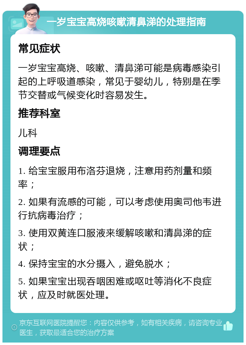 一岁宝宝高烧咳嗽清鼻涕的处理指南 常见症状 一岁宝宝高烧、咳嗽、清鼻涕可能是病毒感染引起的上呼吸道感染，常见于婴幼儿，特别是在季节交替或气候变化时容易发生。 推荐科室 儿科 调理要点 1. 给宝宝服用布洛芬退烧，注意用药剂量和频率； 2. 如果有流感的可能，可以考虑使用奥司他韦进行抗病毒治疗； 3. 使用双黄连口服液来缓解咳嗽和清鼻涕的症状； 4. 保持宝宝的水分摄入，避免脱水； 5. 如果宝宝出现吞咽困难或呕吐等消化不良症状，应及时就医处理。