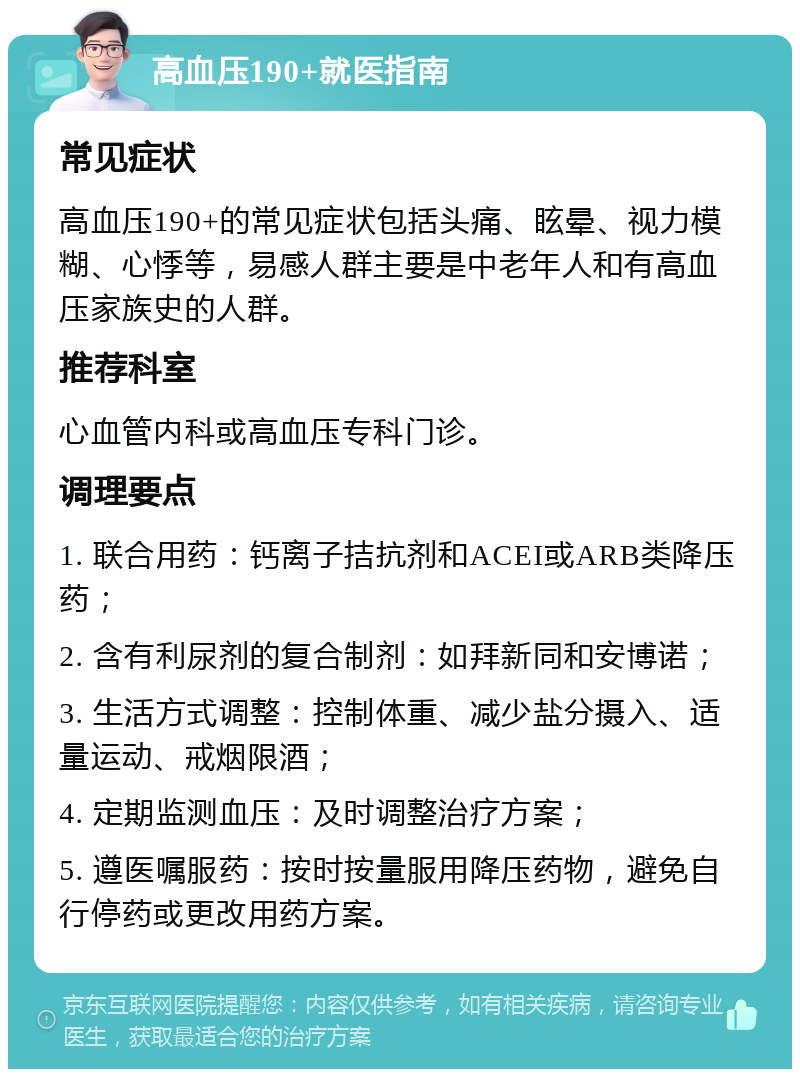 高血压190+就医指南 常见症状 高血压190+的常见症状包括头痛、眩晕、视力模糊、心悸等，易感人群主要是中老年人和有高血压家族史的人群。 推荐科室 心血管内科或高血压专科门诊。 调理要点 1. 联合用药：钙离子拮抗剂和ACEI或ARB类降压药； 2. 含有利尿剂的复合制剂：如拜新同和安博诺； 3. 生活方式调整：控制体重、减少盐分摄入、适量运动、戒烟限酒； 4. 定期监测血压：及时调整治疗方案； 5. 遵医嘱服药：按时按量服用降压药物，避免自行停药或更改用药方案。