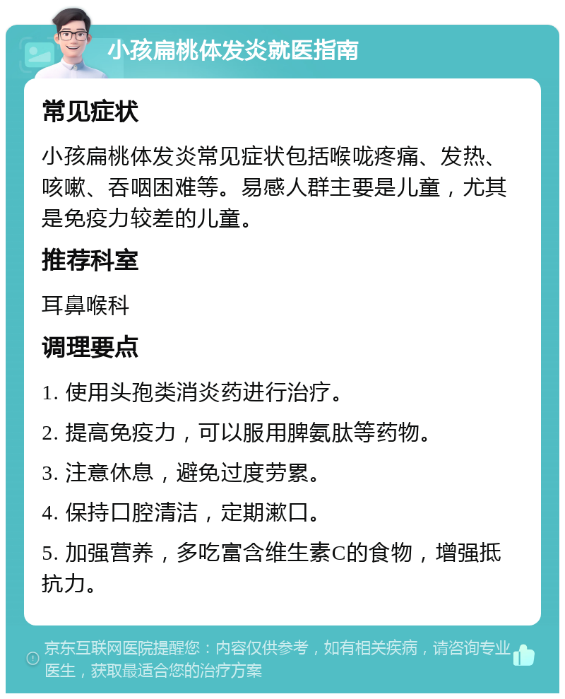 小孩扁桃体发炎就医指南 常见症状 小孩扁桃体发炎常见症状包括喉咙疼痛、发热、咳嗽、吞咽困难等。易感人群主要是儿童，尤其是免疫力较差的儿童。 推荐科室 耳鼻喉科 调理要点 1. 使用头孢类消炎药进行治疗。 2. 提高免疫力，可以服用脾氨肽等药物。 3. 注意休息，避免过度劳累。 4. 保持口腔清洁，定期漱口。 5. 加强营养，多吃富含维生素C的食物，增强抵抗力。