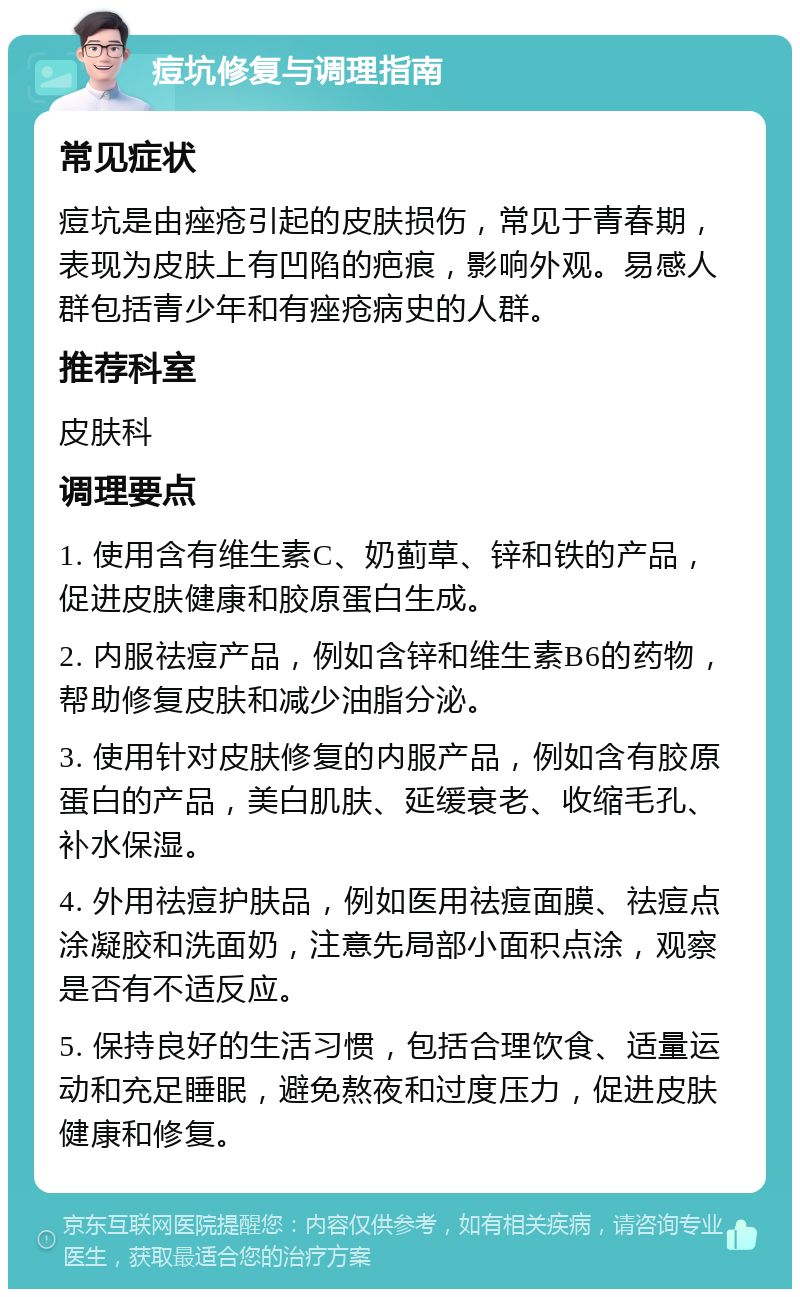 痘坑修复与调理指南 常见症状 痘坑是由痤疮引起的皮肤损伤，常见于青春期，表现为皮肤上有凹陷的疤痕，影响外观。易感人群包括青少年和有痤疮病史的人群。 推荐科室 皮肤科 调理要点 1. 使用含有维生素C、奶蓟草、锌和铁的产品，促进皮肤健康和胶原蛋白生成。 2. 内服祛痘产品，例如含锌和维生素B6的药物，帮助修复皮肤和减少油脂分泌。 3. 使用针对皮肤修复的内服产品，例如含有胶原蛋白的产品，美白肌肤、延缓衰老、收缩毛孔、补水保湿。 4. 外用祛痘护肤品，例如医用祛痘面膜、祛痘点涂凝胶和洗面奶，注意先局部小面积点涂，观察是否有不适反应。 5. 保持良好的生活习惯，包括合理饮食、适量运动和充足睡眠，避免熬夜和过度压力，促进皮肤健康和修复。