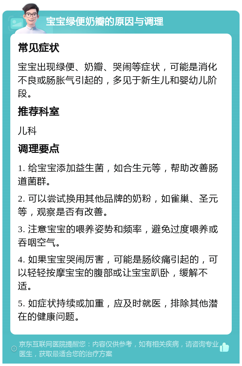 宝宝绿便奶瓣的原因与调理 常见症状 宝宝出现绿便、奶瓣、哭闹等症状，可能是消化不良或肠胀气引起的，多见于新生儿和婴幼儿阶段。 推荐科室 儿科 调理要点 1. 给宝宝添加益生菌，如合生元等，帮助改善肠道菌群。 2. 可以尝试换用其他品牌的奶粉，如雀巢、圣元等，观察是否有改善。 3. 注意宝宝的喂养姿势和频率，避免过度喂养或吞咽空气。 4. 如果宝宝哭闹厉害，可能是肠绞痛引起的，可以轻轻按摩宝宝的腹部或让宝宝趴卧，缓解不适。 5. 如症状持续或加重，应及时就医，排除其他潜在的健康问题。