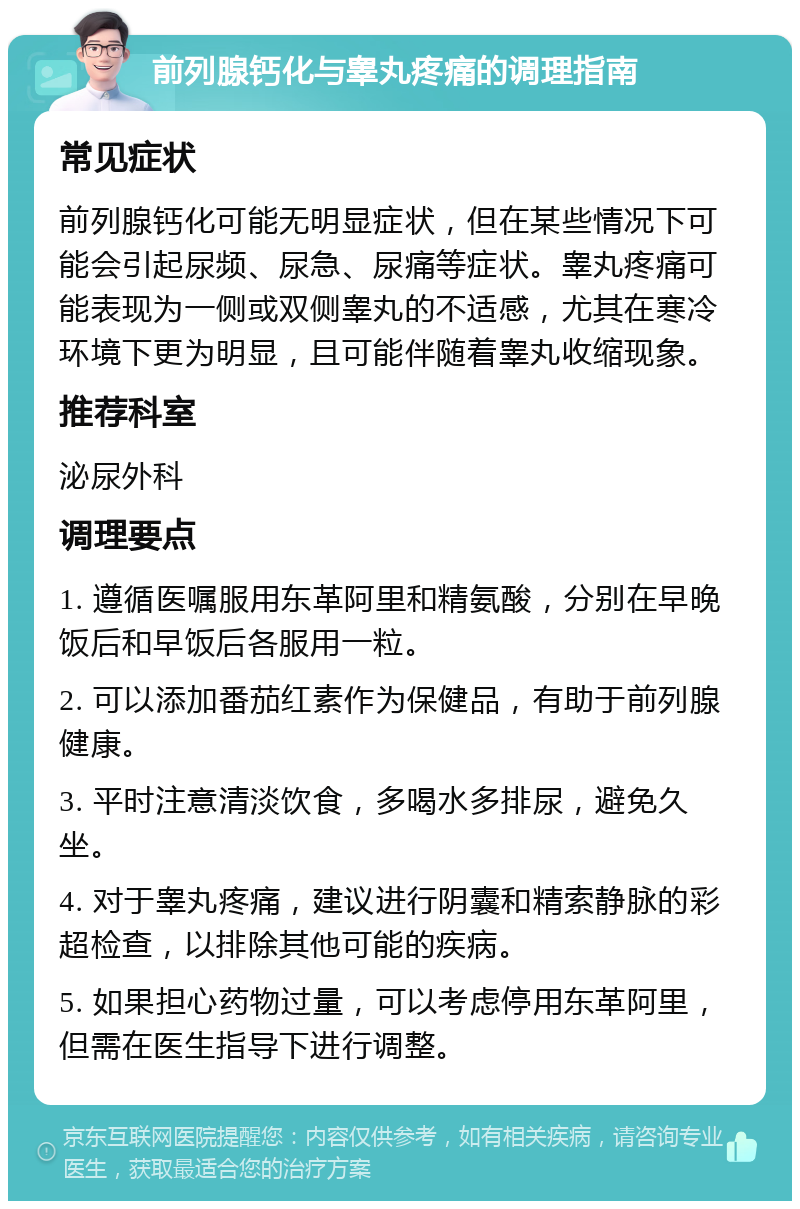 前列腺钙化与睾丸疼痛的调理指南 常见症状 前列腺钙化可能无明显症状，但在某些情况下可能会引起尿频、尿急、尿痛等症状。睾丸疼痛可能表现为一侧或双侧睾丸的不适感，尤其在寒冷环境下更为明显，且可能伴随着睾丸收缩现象。 推荐科室 泌尿外科 调理要点 1. 遵循医嘱服用东革阿里和精氨酸，分别在早晚饭后和早饭后各服用一粒。 2. 可以添加番茄红素作为保健品，有助于前列腺健康。 3. 平时注意清淡饮食，多喝水多排尿，避免久坐。 4. 对于睾丸疼痛，建议进行阴囊和精索静脉的彩超检查，以排除其他可能的疾病。 5. 如果担心药物过量，可以考虑停用东革阿里，但需在医生指导下进行调整。