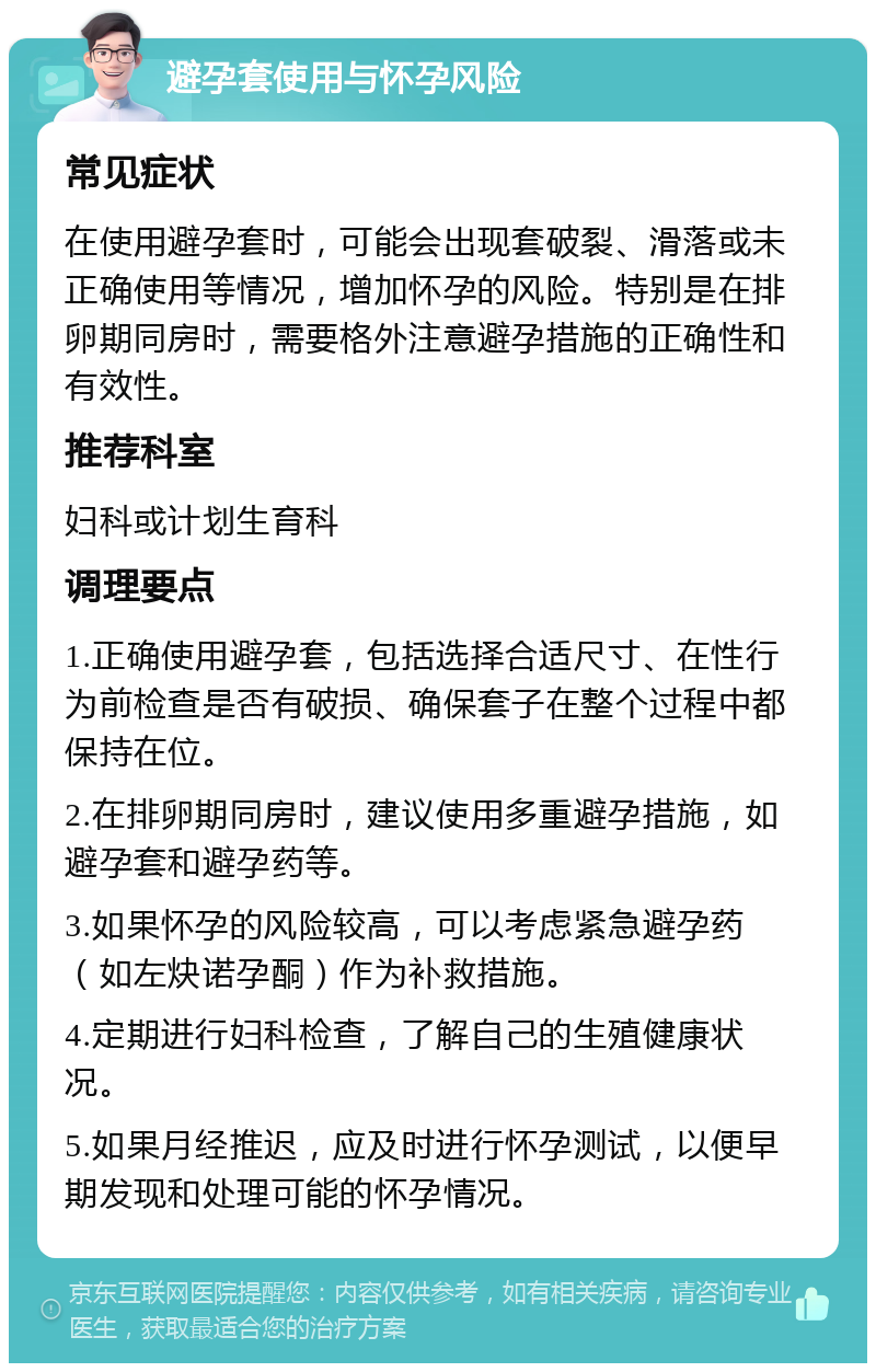 避孕套使用与怀孕风险 常见症状 在使用避孕套时，可能会出现套破裂、滑落或未正确使用等情况，增加怀孕的风险。特别是在排卵期同房时，需要格外注意避孕措施的正确性和有效性。 推荐科室 妇科或计划生育科 调理要点 1.正确使用避孕套，包括选择合适尺寸、在性行为前检查是否有破损、确保套子在整个过程中都保持在位。 2.在排卵期同房时，建议使用多重避孕措施，如避孕套和避孕药等。 3.如果怀孕的风险较高，可以考虑紧急避孕药（如左炔诺孕酮）作为补救措施。 4.定期进行妇科检查，了解自己的生殖健康状况。 5.如果月经推迟，应及时进行怀孕测试，以便早期发现和处理可能的怀孕情况。