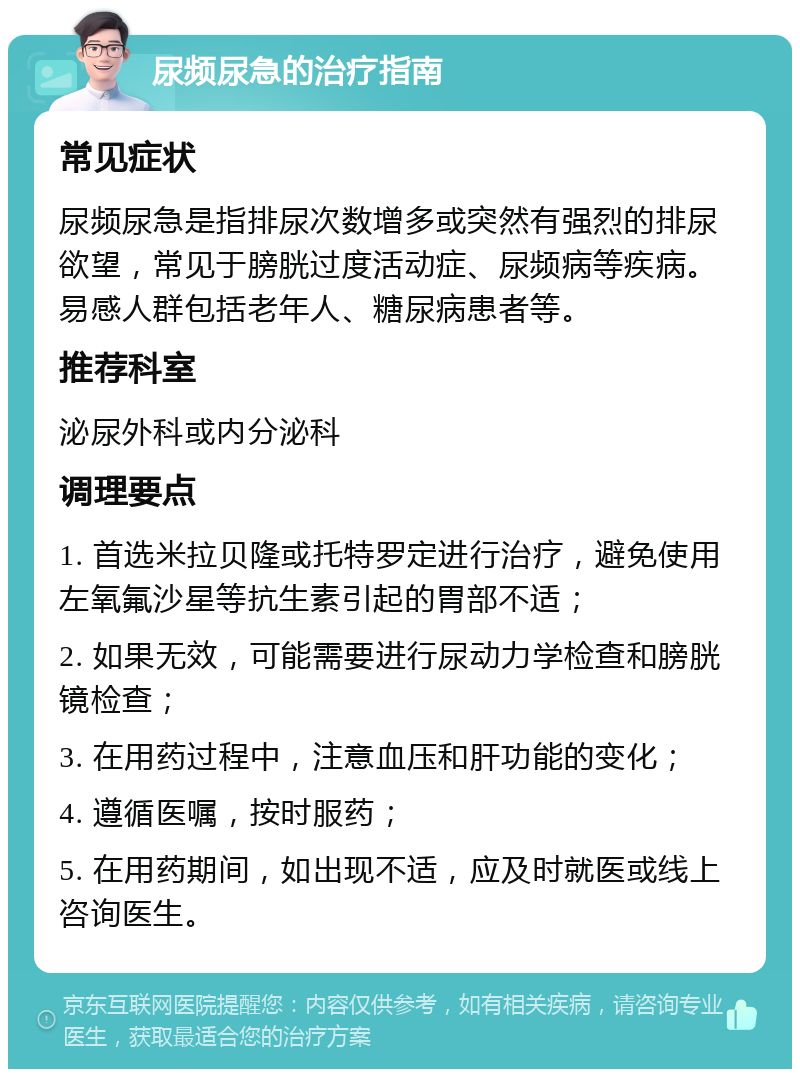 尿频尿急的治疗指南 常见症状 尿频尿急是指排尿次数增多或突然有强烈的排尿欲望，常见于膀胱过度活动症、尿频病等疾病。易感人群包括老年人、糖尿病患者等。 推荐科室 泌尿外科或内分泌科 调理要点 1. 首选米拉贝隆或托特罗定进行治疗，避免使用左氧氟沙星等抗生素引起的胃部不适； 2. 如果无效，可能需要进行尿动力学检查和膀胱镜检查； 3. 在用药过程中，注意血压和肝功能的变化； 4. 遵循医嘱，按时服药； 5. 在用药期间，如出现不适，应及时就医或线上咨询医生。