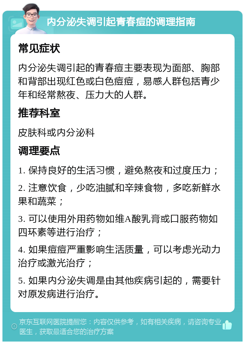 内分泌失调引起青春痘的调理指南 常见症状 内分泌失调引起的青春痘主要表现为面部、胸部和背部出现红色或白色痘痘，易感人群包括青少年和经常熬夜、压力大的人群。 推荐科室 皮肤科或内分泌科 调理要点 1. 保持良好的生活习惯，避免熬夜和过度压力； 2. 注意饮食，少吃油腻和辛辣食物，多吃新鲜水果和蔬菜； 3. 可以使用外用药物如维A酸乳膏或口服药物如四环素等进行治疗； 4. 如果痘痘严重影响生活质量，可以考虑光动力治疗或激光治疗； 5. 如果内分泌失调是由其他疾病引起的，需要针对原发病进行治疗。