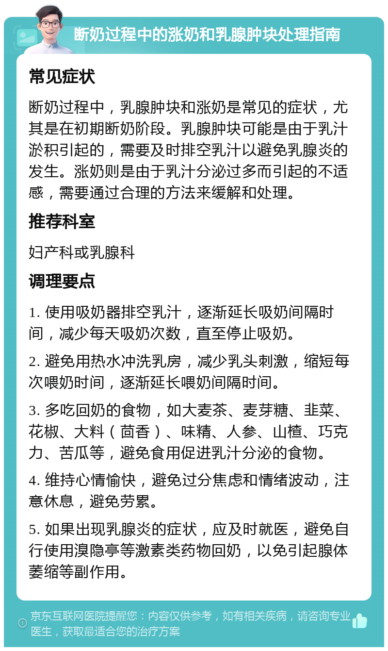 断奶过程中的涨奶和乳腺肿块处理指南 常见症状 断奶过程中，乳腺肿块和涨奶是常见的症状，尤其是在初期断奶阶段。乳腺肿块可能是由于乳汁淤积引起的，需要及时排空乳汁以避免乳腺炎的发生。涨奶则是由于乳汁分泌过多而引起的不适感，需要通过合理的方法来缓解和处理。 推荐科室 妇产科或乳腺科 调理要点 1. 使用吸奶器排空乳汁，逐渐延长吸奶间隔时间，减少每天吸奶次数，直至停止吸奶。 2. 避免用热水冲洗乳房，减少乳头刺激，缩短每次喂奶时间，逐渐延长喂奶间隔时间。 3. 多吃回奶的食物，如大麦茶、麦芽糖、韭菜、花椒、大料（茴香）、味精、人参、山楂、巧克力、苦瓜等，避免食用促进乳汁分泌的食物。 4. 维持心情愉快，避免过分焦虑和情绪波动，注意休息，避免劳累。 5. 如果出现乳腺炎的症状，应及时就医，避免自行使用溴隐亭等激素类药物回奶，以免引起腺体萎缩等副作用。