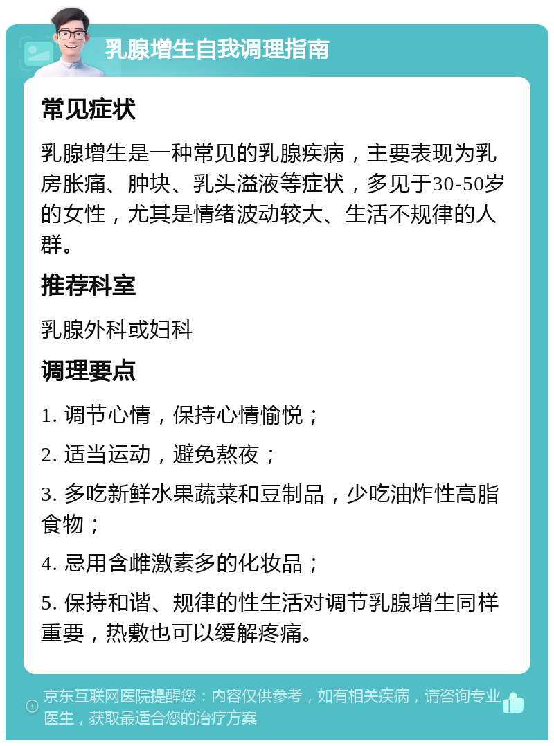 乳腺增生自我调理指南 常见症状 乳腺增生是一种常见的乳腺疾病，主要表现为乳房胀痛、肿块、乳头溢液等症状，多见于30-50岁的女性，尤其是情绪波动较大、生活不规律的人群。 推荐科室 乳腺外科或妇科 调理要点 1. 调节心情，保持心情愉悦； 2. 适当运动，避免熬夜； 3. 多吃新鲜水果蔬菜和豆制品，少吃油炸性高脂食物； 4. 忌用含雌激素多的化妆品； 5. 保持和谐、规律的性生活对调节乳腺增生同样重要，热敷也可以缓解疼痛。