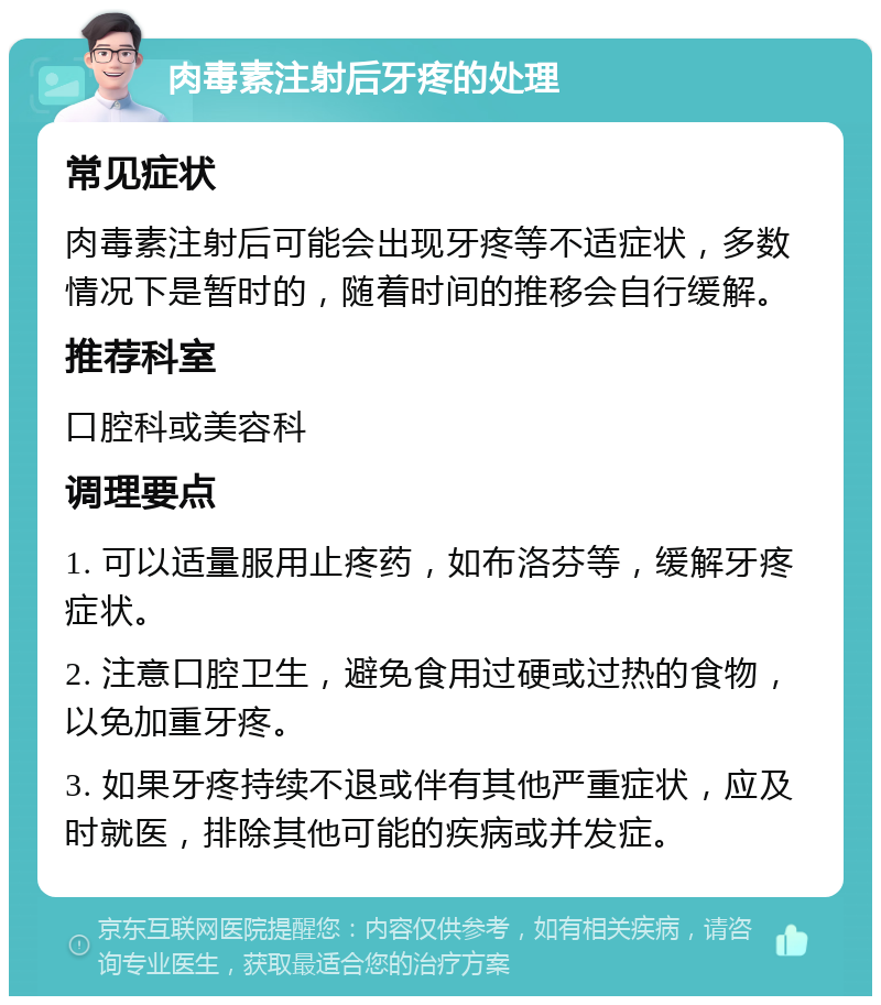 肉毒素注射后牙疼的处理 常见症状 肉毒素注射后可能会出现牙疼等不适症状，多数情况下是暂时的，随着时间的推移会自行缓解。 推荐科室 口腔科或美容科 调理要点 1. 可以适量服用止疼药，如布洛芬等，缓解牙疼症状。 2. 注意口腔卫生，避免食用过硬或过热的食物，以免加重牙疼。 3. 如果牙疼持续不退或伴有其他严重症状，应及时就医，排除其他可能的疾病或并发症。