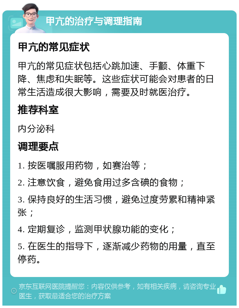 甲亢的治疗与调理指南 甲亢的常见症状 甲亢的常见症状包括心跳加速、手颤、体重下降、焦虑和失眠等。这些症状可能会对患者的日常生活造成很大影响，需要及时就医治疗。 推荐科室 内分泌科 调理要点 1. 按医嘱服用药物，如赛治等； 2. 注意饮食，避免食用过多含碘的食物； 3. 保持良好的生活习惯，避免过度劳累和精神紧张； 4. 定期复诊，监测甲状腺功能的变化； 5. 在医生的指导下，逐渐减少药物的用量，直至停药。