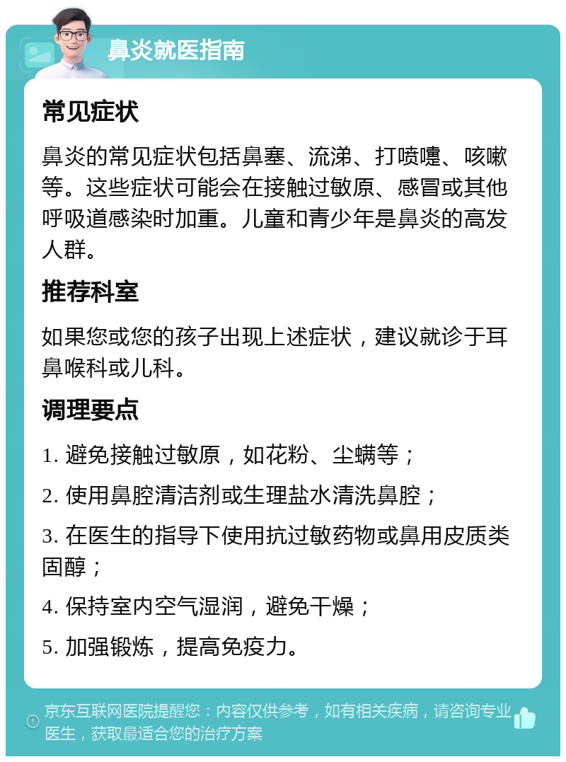 鼻炎就医指南 常见症状 鼻炎的常见症状包括鼻塞、流涕、打喷嚏、咳嗽等。这些症状可能会在接触过敏原、感冒或其他呼吸道感染时加重。儿童和青少年是鼻炎的高发人群。 推荐科室 如果您或您的孩子出现上述症状，建议就诊于耳鼻喉科或儿科。 调理要点 1. 避免接触过敏原，如花粉、尘螨等； 2. 使用鼻腔清洁剂或生理盐水清洗鼻腔； 3. 在医生的指导下使用抗过敏药物或鼻用皮质类固醇； 4. 保持室内空气湿润，避免干燥； 5. 加强锻炼，提高免疫力。