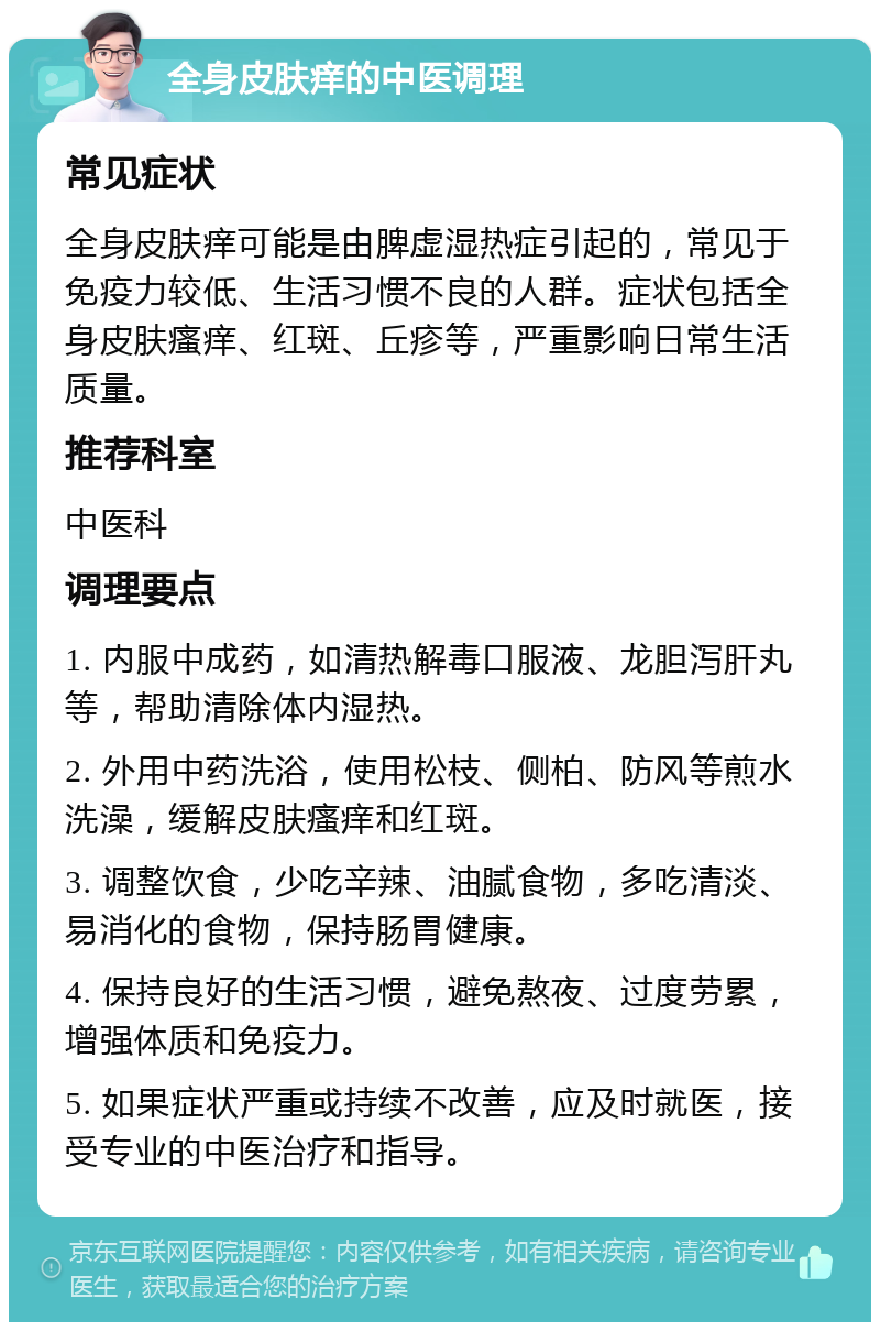 全身皮肤痒的中医调理 常见症状 全身皮肤痒可能是由脾虚湿热症引起的，常见于免疫力较低、生活习惯不良的人群。症状包括全身皮肤瘙痒、红斑、丘疹等，严重影响日常生活质量。 推荐科室 中医科 调理要点 1. 内服中成药，如清热解毒口服液、龙胆泻肝丸等，帮助清除体内湿热。 2. 外用中药洗浴，使用松枝、侧柏、防风等煎水洗澡，缓解皮肤瘙痒和红斑。 3. 调整饮食，少吃辛辣、油腻食物，多吃清淡、易消化的食物，保持肠胃健康。 4. 保持良好的生活习惯，避免熬夜、过度劳累，增强体质和免疫力。 5. 如果症状严重或持续不改善，应及时就医，接受专业的中医治疗和指导。