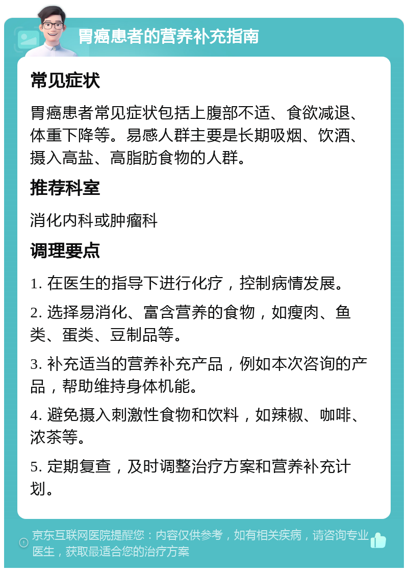 胃癌患者的营养补充指南 常见症状 胃癌患者常见症状包括上腹部不适、食欲减退、体重下降等。易感人群主要是长期吸烟、饮酒、摄入高盐、高脂肪食物的人群。 推荐科室 消化内科或肿瘤科 调理要点 1. 在医生的指导下进行化疗，控制病情发展。 2. 选择易消化、富含营养的食物，如瘦肉、鱼类、蛋类、豆制品等。 3. 补充适当的营养补充产品，例如本次咨询的产品，帮助维持身体机能。 4. 避免摄入刺激性食物和饮料，如辣椒、咖啡、浓茶等。 5. 定期复查，及时调整治疗方案和营养补充计划。