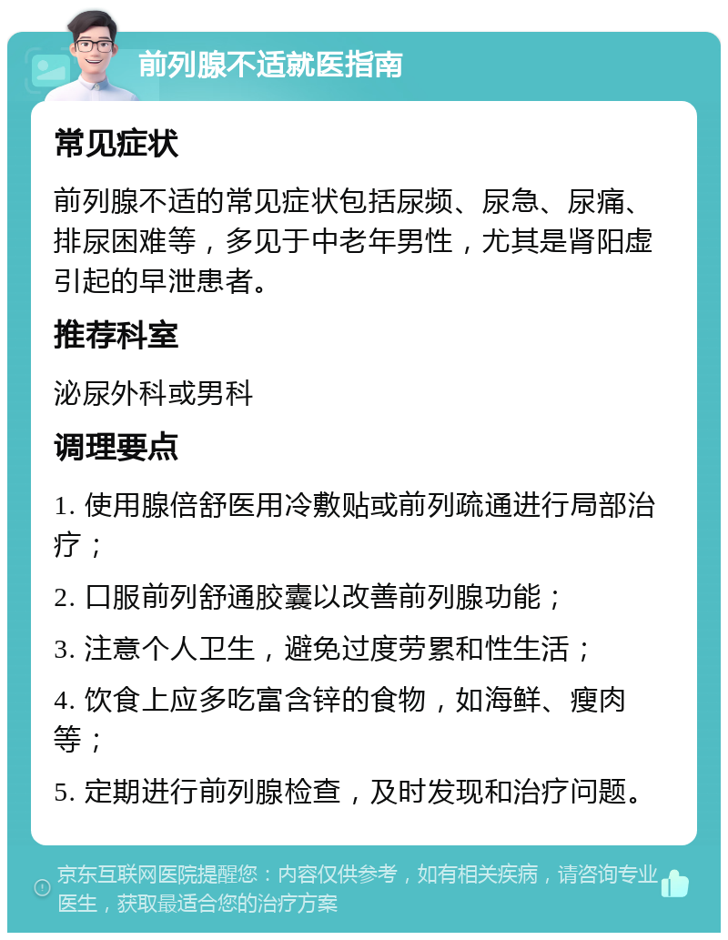 前列腺不适就医指南 常见症状 前列腺不适的常见症状包括尿频、尿急、尿痛、排尿困难等，多见于中老年男性，尤其是肾阳虚引起的早泄患者。 推荐科室 泌尿外科或男科 调理要点 1. 使用腺倍舒医用冷敷贴或前列疏通进行局部治疗； 2. 口服前列舒通胶囊以改善前列腺功能； 3. 注意个人卫生，避免过度劳累和性生活； 4. 饮食上应多吃富含锌的食物，如海鲜、瘦肉等； 5. 定期进行前列腺检查，及时发现和治疗问题。