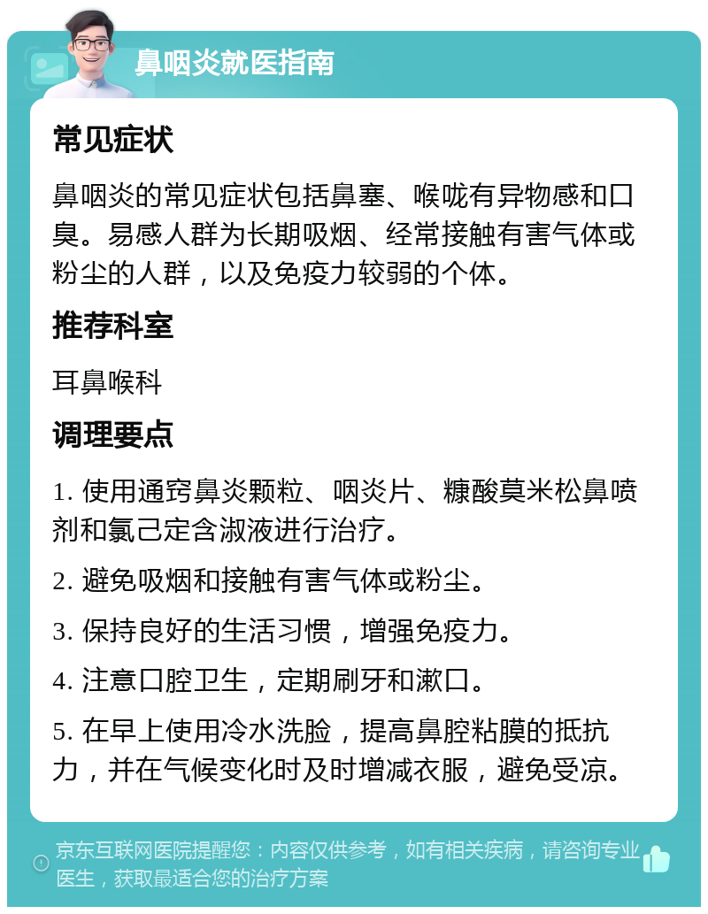 鼻咽炎就医指南 常见症状 鼻咽炎的常见症状包括鼻塞、喉咙有异物感和口臭。易感人群为长期吸烟、经常接触有害气体或粉尘的人群，以及免疫力较弱的个体。 推荐科室 耳鼻喉科 调理要点 1. 使用通窍鼻炎颗粒、咽炎片、糠酸莫米松鼻喷剂和氯己定含淑液进行治疗。 2. 避免吸烟和接触有害气体或粉尘。 3. 保持良好的生活习惯，增强免疫力。 4. 注意口腔卫生，定期刷牙和漱口。 5. 在早上使用冷水洗脸，提高鼻腔粘膜的抵抗力，并在气候变化时及时增减衣服，避免受凉。