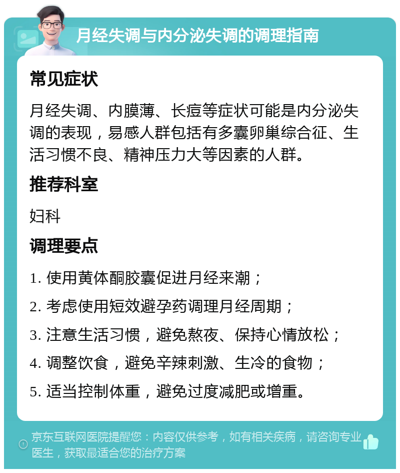 月经失调与内分泌失调的调理指南 常见症状 月经失调、内膜薄、长痘等症状可能是内分泌失调的表现，易感人群包括有多囊卵巢综合征、生活习惯不良、精神压力大等因素的人群。 推荐科室 妇科 调理要点 1. 使用黄体酮胶囊促进月经来潮； 2. 考虑使用短效避孕药调理月经周期； 3. 注意生活习惯，避免熬夜、保持心情放松； 4. 调整饮食，避免辛辣刺激、生冷的食物； 5. 适当控制体重，避免过度减肥或增重。