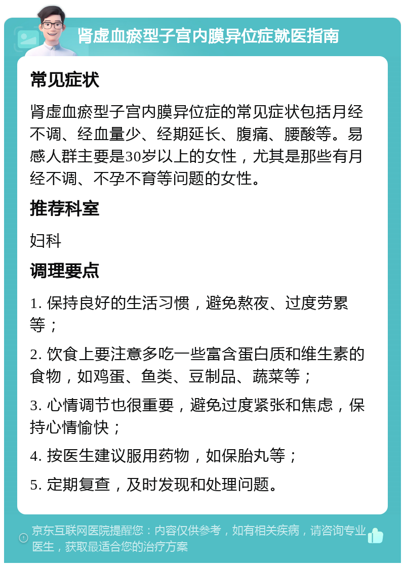 肾虚血瘀型子宫内膜异位症就医指南 常见症状 肾虚血瘀型子宫内膜异位症的常见症状包括月经不调、经血量少、经期延长、腹痛、腰酸等。易感人群主要是30岁以上的女性，尤其是那些有月经不调、不孕不育等问题的女性。 推荐科室 妇科 调理要点 1. 保持良好的生活习惯，避免熬夜、过度劳累等； 2. 饮食上要注意多吃一些富含蛋白质和维生素的食物，如鸡蛋、鱼类、豆制品、蔬菜等； 3. 心情调节也很重要，避免过度紧张和焦虑，保持心情愉快； 4. 按医生建议服用药物，如保胎丸等； 5. 定期复查，及时发现和处理问题。