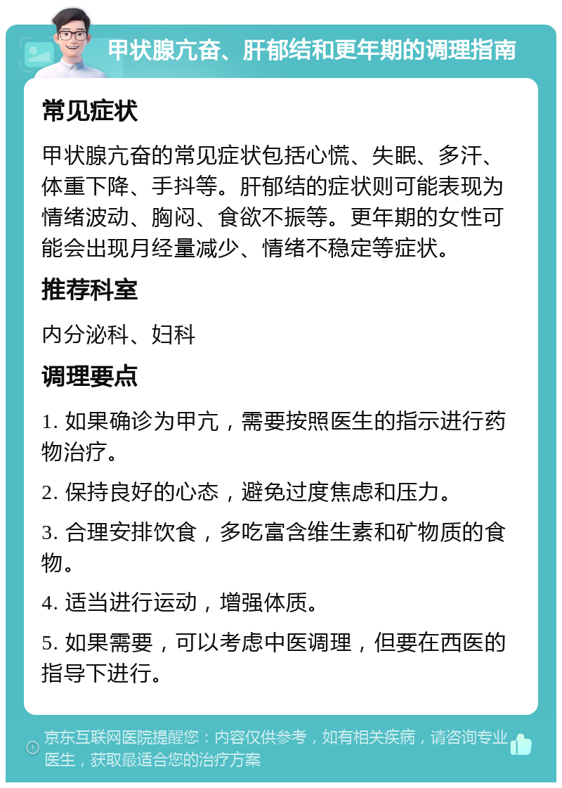 甲状腺亢奋、肝郁结和更年期的调理指南 常见症状 甲状腺亢奋的常见症状包括心慌、失眠、多汗、体重下降、手抖等。肝郁结的症状则可能表现为情绪波动、胸闷、食欲不振等。更年期的女性可能会出现月经量减少、情绪不稳定等症状。 推荐科室 内分泌科、妇科 调理要点 1. 如果确诊为甲亢，需要按照医生的指示进行药物治疗。 2. 保持良好的心态，避免过度焦虑和压力。 3. 合理安排饮食，多吃富含维生素和矿物质的食物。 4. 适当进行运动，增强体质。 5. 如果需要，可以考虑中医调理，但要在西医的指导下进行。