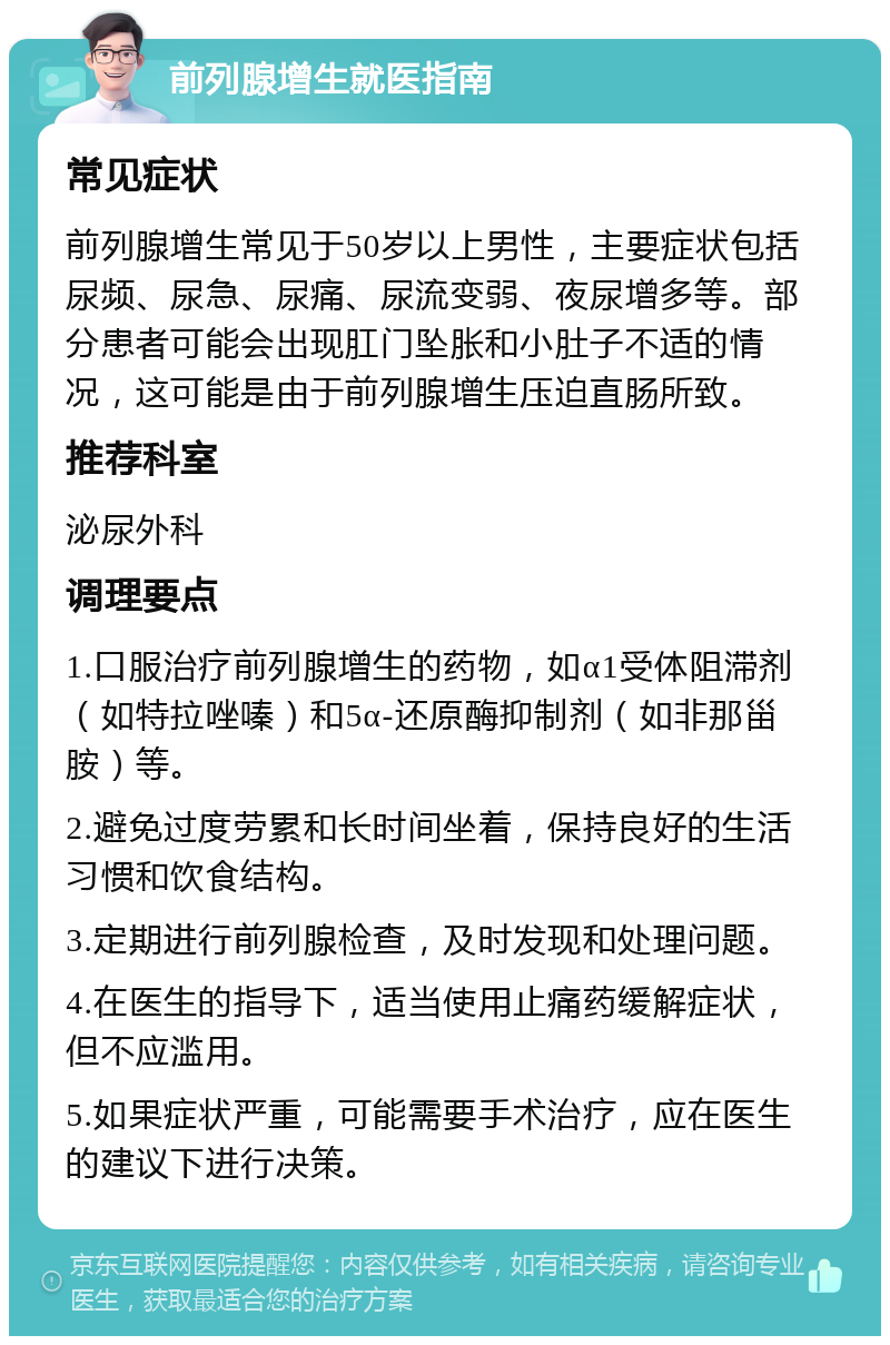 前列腺增生就医指南 常见症状 前列腺增生常见于50岁以上男性，主要症状包括尿频、尿急、尿痛、尿流变弱、夜尿增多等。部分患者可能会出现肛门坠胀和小肚子不适的情况，这可能是由于前列腺增生压迫直肠所致。 推荐科室 泌尿外科 调理要点 1.口服治疗前列腺增生的药物，如α1受体阻滞剂（如特拉唑嗪）和5α-还原酶抑制剂（如非那甾胺）等。 2.避免过度劳累和长时间坐着，保持良好的生活习惯和饮食结构。 3.定期进行前列腺检查，及时发现和处理问题。 4.在医生的指导下，适当使用止痛药缓解症状，但不应滥用。 5.如果症状严重，可能需要手术治疗，应在医生的建议下进行决策。