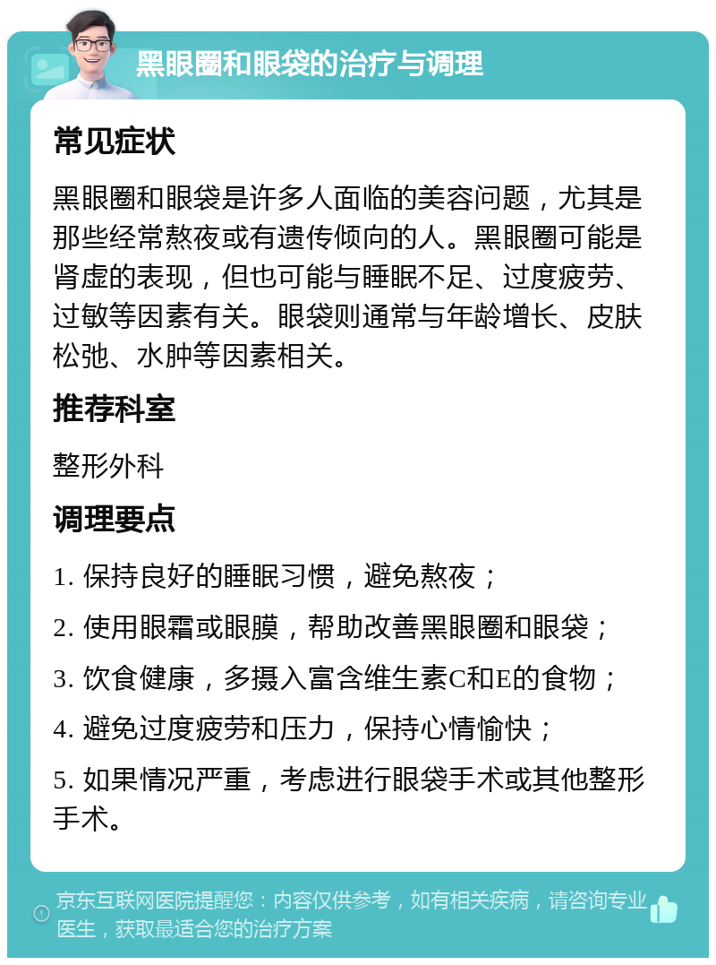 黑眼圈和眼袋的治疗与调理 常见症状 黑眼圈和眼袋是许多人面临的美容问题，尤其是那些经常熬夜或有遗传倾向的人。黑眼圈可能是肾虚的表现，但也可能与睡眠不足、过度疲劳、过敏等因素有关。眼袋则通常与年龄增长、皮肤松弛、水肿等因素相关。 推荐科室 整形外科 调理要点 1. 保持良好的睡眠习惯，避免熬夜； 2. 使用眼霜或眼膜，帮助改善黑眼圈和眼袋； 3. 饮食健康，多摄入富含维生素C和E的食物； 4. 避免过度疲劳和压力，保持心情愉快； 5. 如果情况严重，考虑进行眼袋手术或其他整形手术。