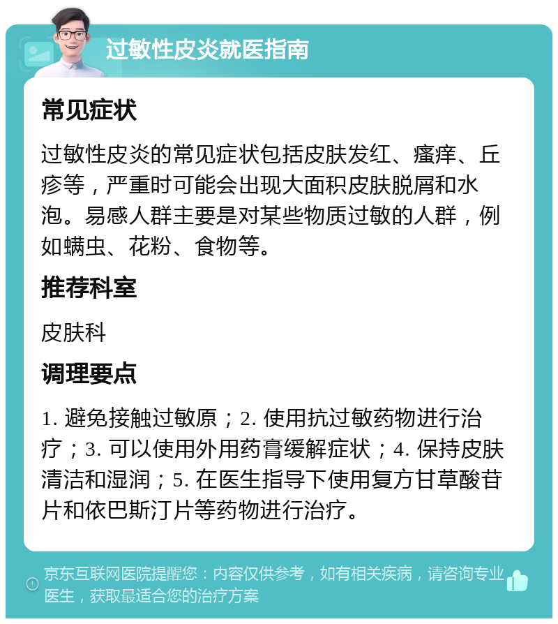 过敏性皮炎就医指南 常见症状 过敏性皮炎的常见症状包括皮肤发红、瘙痒、丘疹等，严重时可能会出现大面积皮肤脱屑和水泡。易感人群主要是对某些物质过敏的人群，例如螨虫、花粉、食物等。 推荐科室 皮肤科 调理要点 1. 避免接触过敏原；2. 使用抗过敏药物进行治疗；3. 可以使用外用药膏缓解症状；4. 保持皮肤清洁和湿润；5. 在医生指导下使用复方甘草酸苷片和依巴斯汀片等药物进行治疗。