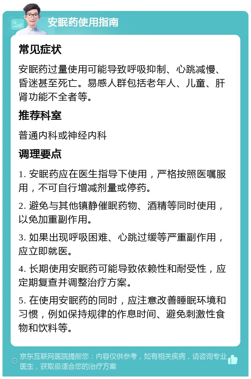 安眠药使用指南 常见症状 安眠药过量使用可能导致呼吸抑制、心跳减慢、昏迷甚至死亡。易感人群包括老年人、儿童、肝肾功能不全者等。 推荐科室 普通内科或神经内科 调理要点 1. 安眠药应在医生指导下使用，严格按照医嘱服用，不可自行增减剂量或停药。 2. 避免与其他镇静催眠药物、酒精等同时使用，以免加重副作用。 3. 如果出现呼吸困难、心跳过缓等严重副作用，应立即就医。 4. 长期使用安眠药可能导致依赖性和耐受性，应定期复查并调整治疗方案。 5. 在使用安眠药的同时，应注意改善睡眠环境和习惯，例如保持规律的作息时间、避免刺激性食物和饮料等。