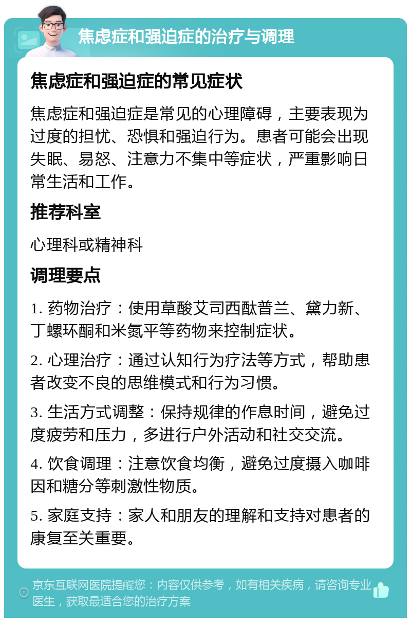 焦虑症和强迫症的治疗与调理 焦虑症和强迫症的常见症状 焦虑症和强迫症是常见的心理障碍，主要表现为过度的担忧、恐惧和强迫行为。患者可能会出现失眠、易怒、注意力不集中等症状，严重影响日常生活和工作。 推荐科室 心理科或精神科 调理要点 1. 药物治疗：使用草酸艾司西酞普兰、黛力新、丁螺环酮和米氮平等药物来控制症状。 2. 心理治疗：通过认知行为疗法等方式，帮助患者改变不良的思维模式和行为习惯。 3. 生活方式调整：保持规律的作息时间，避免过度疲劳和压力，多进行户外活动和社交交流。 4. 饮食调理：注意饮食均衡，避免过度摄入咖啡因和糖分等刺激性物质。 5. 家庭支持：家人和朋友的理解和支持对患者的康复至关重要。