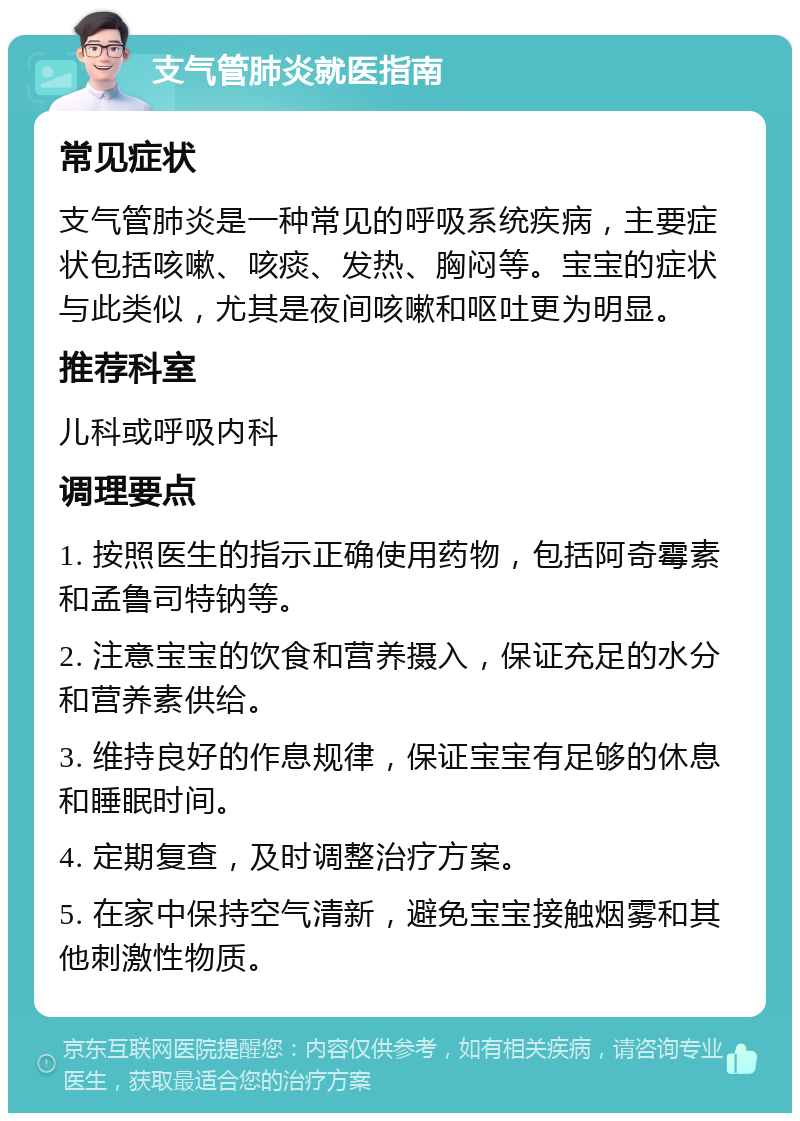 支气管肺炎就医指南 常见症状 支气管肺炎是一种常见的呼吸系统疾病，主要症状包括咳嗽、咳痰、发热、胸闷等。宝宝的症状与此类似，尤其是夜间咳嗽和呕吐更为明显。 推荐科室 儿科或呼吸内科 调理要点 1. 按照医生的指示正确使用药物，包括阿奇霉素和孟鲁司特钠等。 2. 注意宝宝的饮食和营养摄入，保证充足的水分和营养素供给。 3. 维持良好的作息规律，保证宝宝有足够的休息和睡眠时间。 4. 定期复查，及时调整治疗方案。 5. 在家中保持空气清新，避免宝宝接触烟雾和其他刺激性物质。