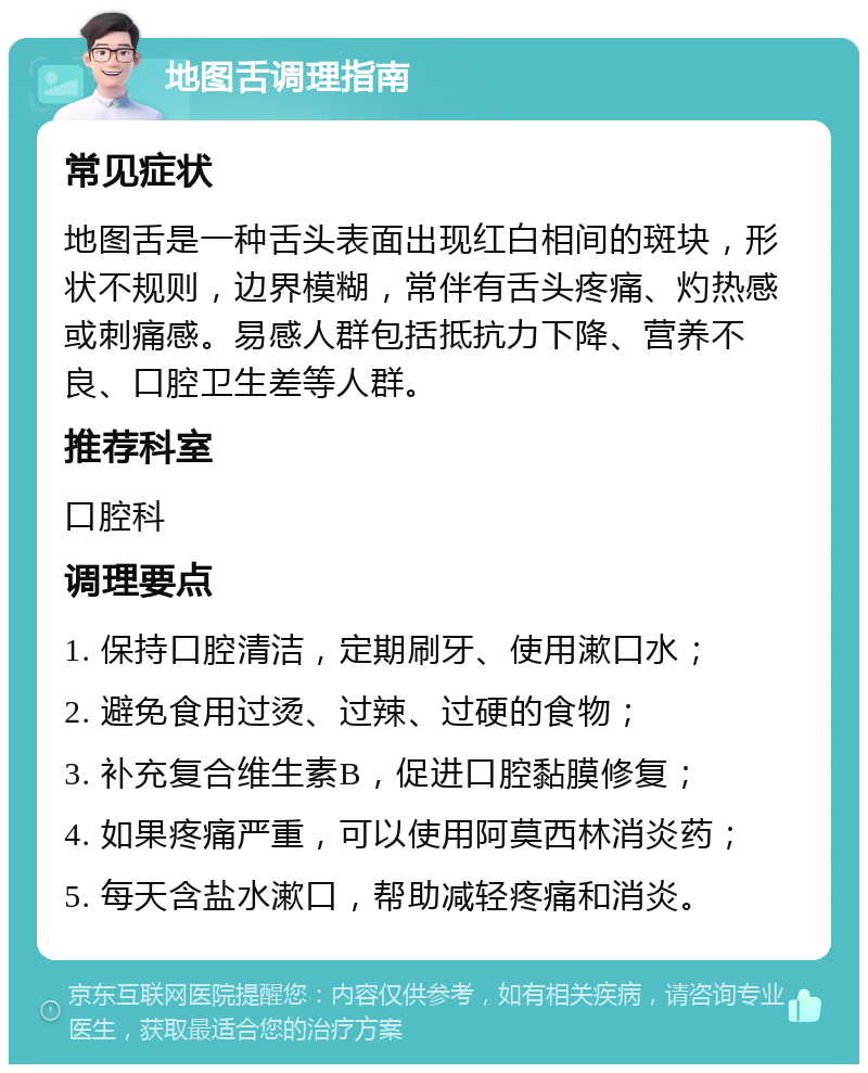 地图舌调理指南 常见症状 地图舌是一种舌头表面出现红白相间的斑块，形状不规则，边界模糊，常伴有舌头疼痛、灼热感或刺痛感。易感人群包括抵抗力下降、营养不良、口腔卫生差等人群。 推荐科室 口腔科 调理要点 1. 保持口腔清洁，定期刷牙、使用漱口水； 2. 避免食用过烫、过辣、过硬的食物； 3. 补充复合维生素B，促进口腔黏膜修复； 4. 如果疼痛严重，可以使用阿莫西林消炎药； 5. 每天含盐水漱口，帮助减轻疼痛和消炎。