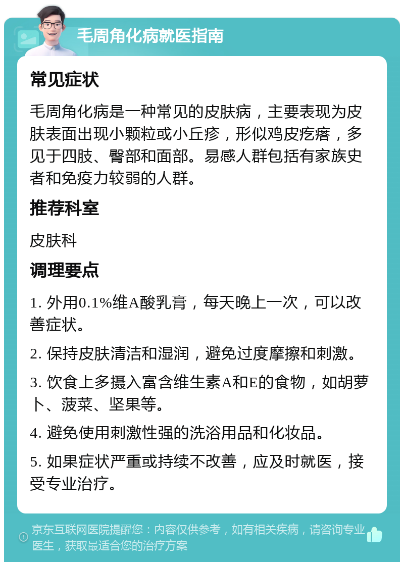 毛周角化病就医指南 常见症状 毛周角化病是一种常见的皮肤病，主要表现为皮肤表面出现小颗粒或小丘疹，形似鸡皮疙瘩，多见于四肢、臀部和面部。易感人群包括有家族史者和免疫力较弱的人群。 推荐科室 皮肤科 调理要点 1. 外用0.1%维A酸乳膏，每天晚上一次，可以改善症状。 2. 保持皮肤清洁和湿润，避免过度摩擦和刺激。 3. 饮食上多摄入富含维生素A和E的食物，如胡萝卜、菠菜、坚果等。 4. 避免使用刺激性强的洗浴用品和化妆品。 5. 如果症状严重或持续不改善，应及时就医，接受专业治疗。