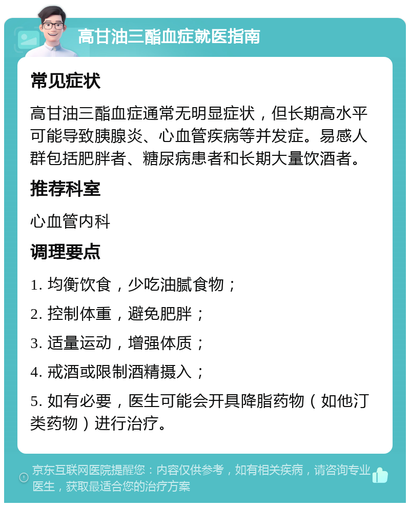 高甘油三酯血症就医指南 常见症状 高甘油三酯血症通常无明显症状，但长期高水平可能导致胰腺炎、心血管疾病等并发症。易感人群包括肥胖者、糖尿病患者和长期大量饮酒者。 推荐科室 心血管内科 调理要点 1. 均衡饮食，少吃油腻食物； 2. 控制体重，避免肥胖； 3. 适量运动，增强体质； 4. 戒酒或限制酒精摄入； 5. 如有必要，医生可能会开具降脂药物（如他汀类药物）进行治疗。