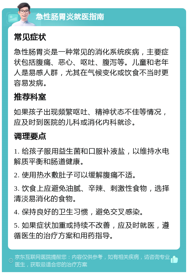 急性肠胃炎就医指南 常见症状 急性肠胃炎是一种常见的消化系统疾病，主要症状包括腹痛、恶心、呕吐、腹泻等。儿童和老年人是易感人群，尤其在气候变化或饮食不当时更容易发病。 推荐科室 如果孩子出现频繁呕吐、精神状态不佳等情况，应及时到医院的儿科或消化内科就诊。 调理要点 1. 给孩子服用益生菌和口服补液盐，以维持水电解质平衡和肠道健康。 2. 使用热水敷肚子可以缓解腹痛不适。 3. 饮食上应避免油腻、辛辣、刺激性食物，选择清淡易消化的食物。 4. 保持良好的卫生习惯，避免交叉感染。 5. 如果症状加重或持续不改善，应及时就医，遵循医生的治疗方案和用药指导。