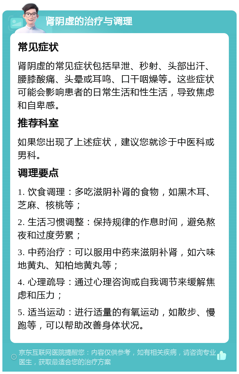 肾阴虚的治疗与调理 常见症状 肾阴虚的常见症状包括早泄、秒射、头部出汗、腰膝酸痛、头晕或耳鸣、口干咽燥等。这些症状可能会影响患者的日常生活和性生活，导致焦虑和自卑感。 推荐科室 如果您出现了上述症状，建议您就诊于中医科或男科。 调理要点 1. 饮食调理：多吃滋阴补肾的食物，如黑木耳、芝麻、核桃等； 2. 生活习惯调整：保持规律的作息时间，避免熬夜和过度劳累； 3. 中药治疗：可以服用中药来滋阴补肾，如六味地黄丸、知柏地黄丸等； 4. 心理疏导：通过心理咨询或自我调节来缓解焦虑和压力； 5. 适当运动：进行适量的有氧运动，如散步、慢跑等，可以帮助改善身体状况。