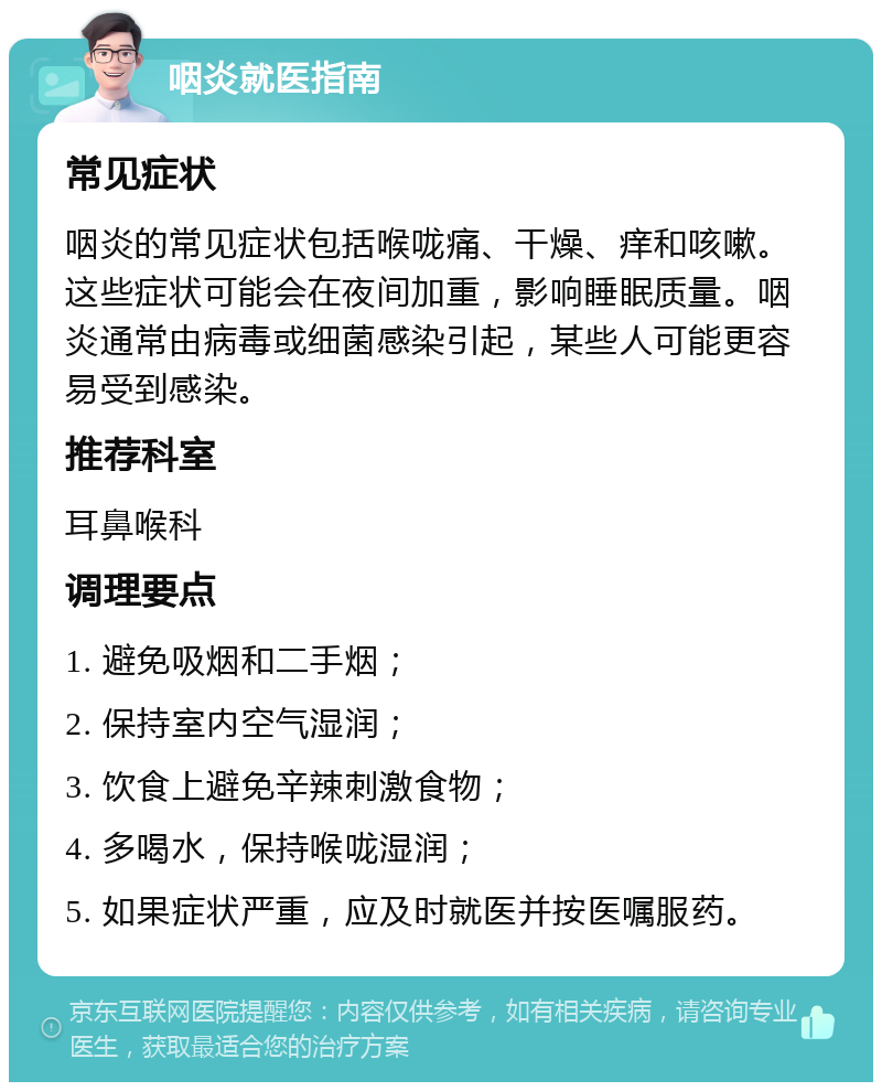 咽炎就医指南 常见症状 咽炎的常见症状包括喉咙痛、干燥、痒和咳嗽。这些症状可能会在夜间加重，影响睡眠质量。咽炎通常由病毒或细菌感染引起，某些人可能更容易受到感染。 推荐科室 耳鼻喉科 调理要点 1. 避免吸烟和二手烟； 2. 保持室内空气湿润； 3. 饮食上避免辛辣刺激食物； 4. 多喝水，保持喉咙湿润； 5. 如果症状严重，应及时就医并按医嘱服药。