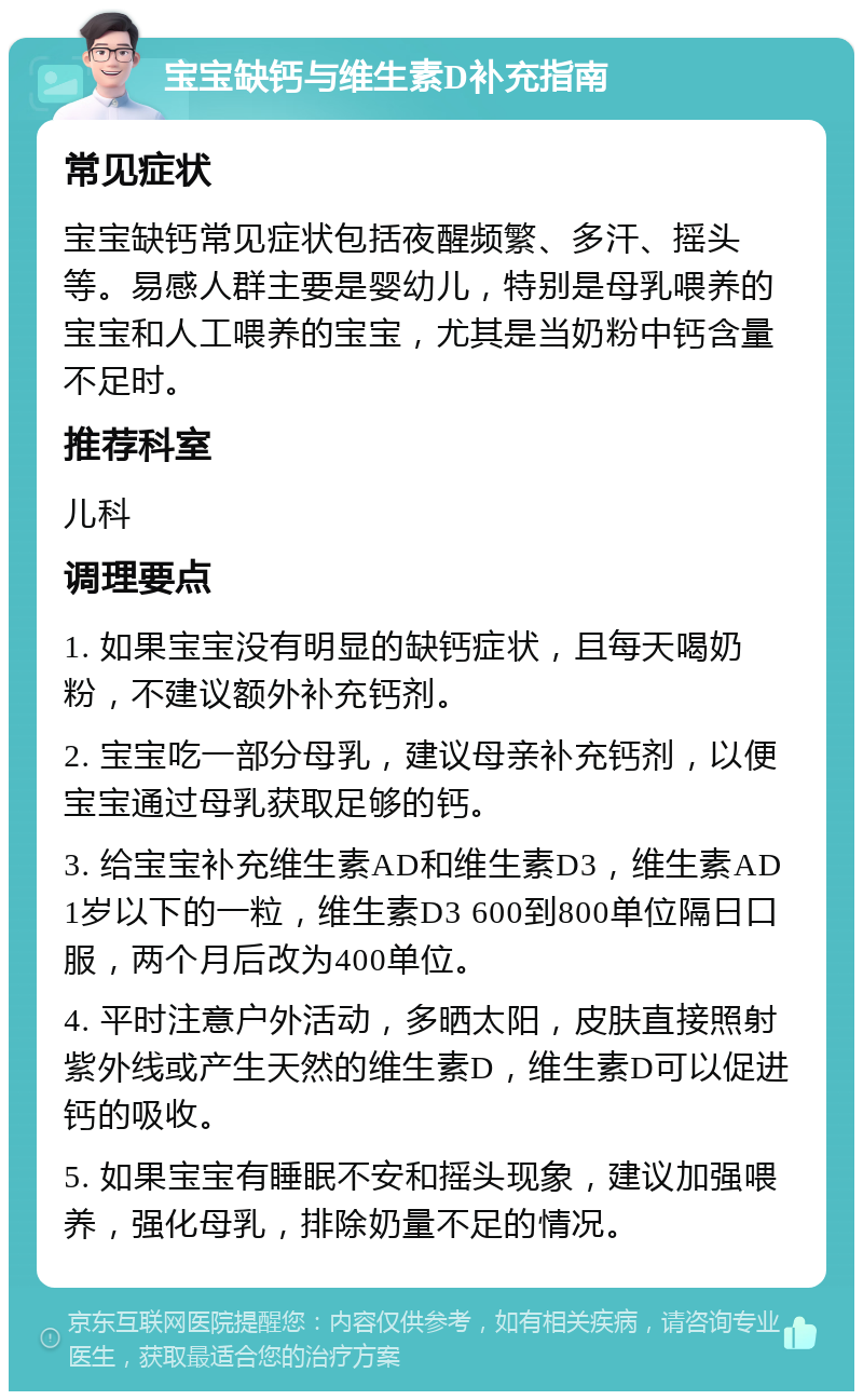 宝宝缺钙与维生素D补充指南 常见症状 宝宝缺钙常见症状包括夜醒频繁、多汗、摇头等。易感人群主要是婴幼儿，特别是母乳喂养的宝宝和人工喂养的宝宝，尤其是当奶粉中钙含量不足时。 推荐科室 儿科 调理要点 1. 如果宝宝没有明显的缺钙症状，且每天喝奶粉，不建议额外补充钙剂。 2. 宝宝吃一部分母乳，建议母亲补充钙剂，以便宝宝通过母乳获取足够的钙。 3. 给宝宝补充维生素AD和维生素D3，维生素AD1岁以下的一粒，维生素D3 600到800单位隔日口服，两个月后改为400单位。 4. 平时注意户外活动，多晒太阳，皮肤直接照射紫外线或产生天然的维生素D，维生素D可以促进钙的吸收。 5. 如果宝宝有睡眠不安和摇头现象，建议加强喂养，强化母乳，排除奶量不足的情况。