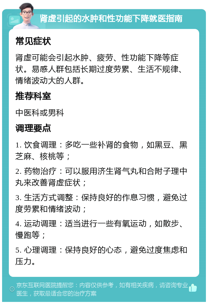 肾虚引起的水肿和性功能下降就医指南 常见症状 肾虚可能会引起水肿、疲劳、性功能下降等症状。易感人群包括长期过度劳累、生活不规律、情绪波动大的人群。 推荐科室 中医科或男科 调理要点 1. 饮食调理：多吃一些补肾的食物，如黑豆、黑芝麻、核桃等； 2. 药物治疗：可以服用济生肾气丸和合附子理中丸来改善肾虚症状； 3. 生活方式调整：保持良好的作息习惯，避免过度劳累和情绪波动； 4. 运动调理：适当进行一些有氧运动，如散步、慢跑等； 5. 心理调理：保持良好的心态，避免过度焦虑和压力。