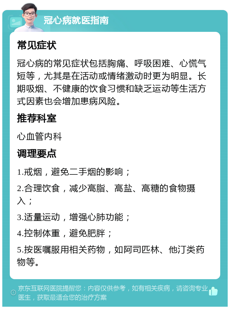 冠心病就医指南 常见症状 冠心病的常见症状包括胸痛、呼吸困难、心慌气短等，尤其是在活动或情绪激动时更为明显。长期吸烟、不健康的饮食习惯和缺乏运动等生活方式因素也会增加患病风险。 推荐科室 心血管内科 调理要点 1.戒烟，避免二手烟的影响； 2.合理饮食，减少高脂、高盐、高糖的食物摄入； 3.适量运动，增强心肺功能； 4.控制体重，避免肥胖； 5.按医嘱服用相关药物，如阿司匹林、他汀类药物等。