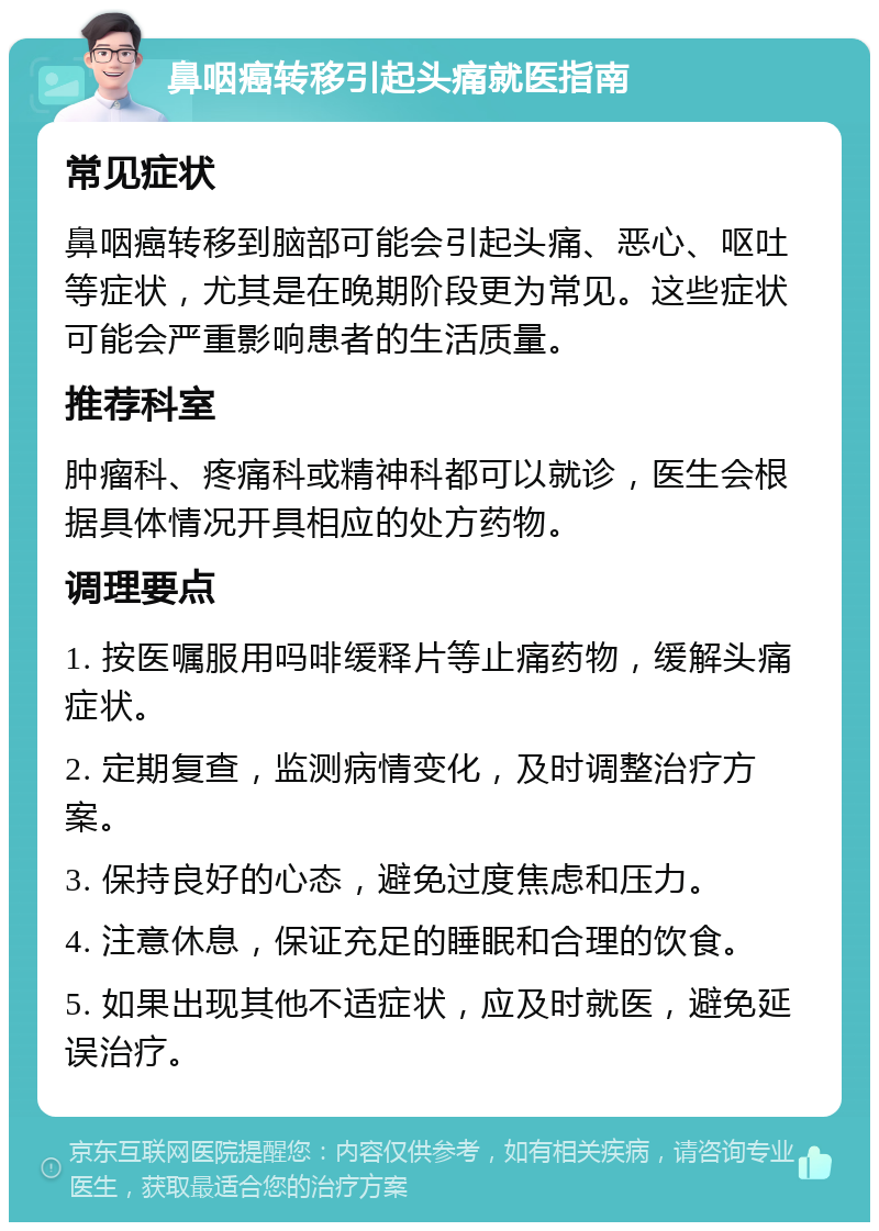 鼻咽癌转移引起头痛就医指南 常见症状 鼻咽癌转移到脑部可能会引起头痛、恶心、呕吐等症状，尤其是在晚期阶段更为常见。这些症状可能会严重影响患者的生活质量。 推荐科室 肿瘤科、疼痛科或精神科都可以就诊，医生会根据具体情况开具相应的处方药物。 调理要点 1. 按医嘱服用吗啡缓释片等止痛药物，缓解头痛症状。 2. 定期复查，监测病情变化，及时调整治疗方案。 3. 保持良好的心态，避免过度焦虑和压力。 4. 注意休息，保证充足的睡眠和合理的饮食。 5. 如果出现其他不适症状，应及时就医，避免延误治疗。