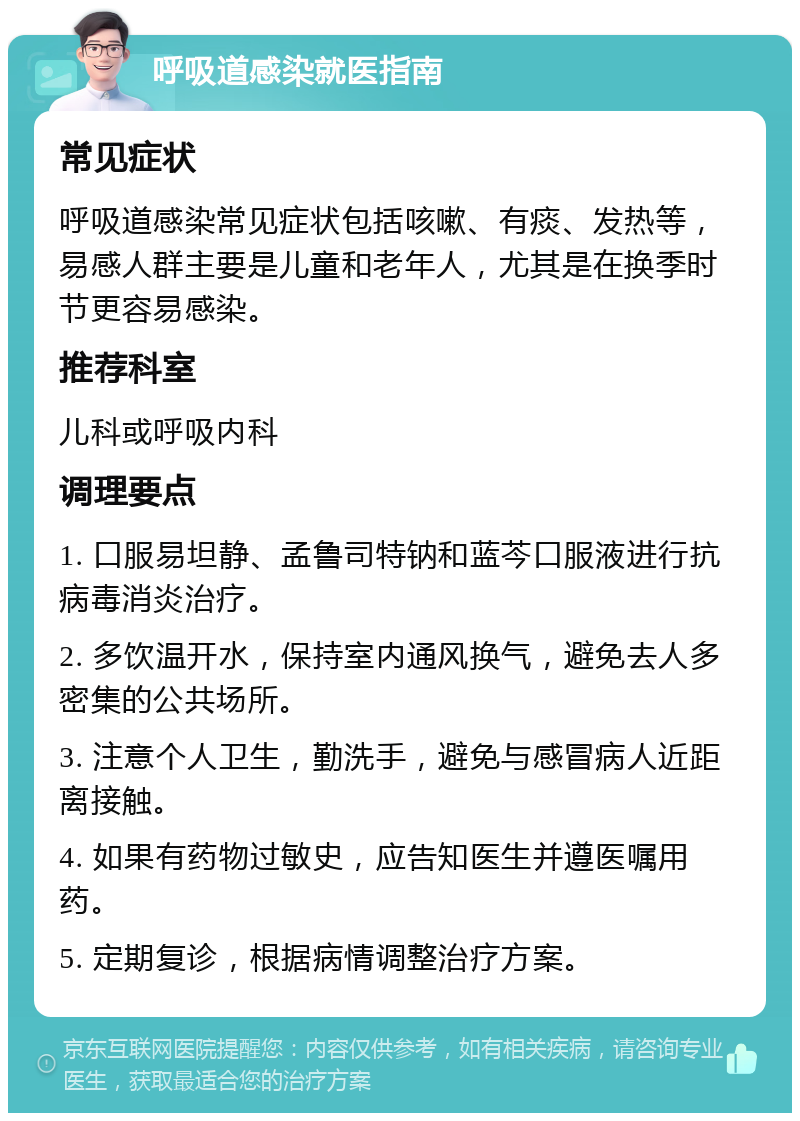 呼吸道感染就医指南 常见症状 呼吸道感染常见症状包括咳嗽、有痰、发热等，易感人群主要是儿童和老年人，尤其是在换季时节更容易感染。 推荐科室 儿科或呼吸内科 调理要点 1. 口服易坦静、孟鲁司特钠和蓝芩口服液进行抗病毒消炎治疗。 2. 多饮温开水，保持室内通风换气，避免去人多密集的公共场所。 3. 注意个人卫生，勤洗手，避免与感冒病人近距离接触。 4. 如果有药物过敏史，应告知医生并遵医嘱用药。 5. 定期复诊，根据病情调整治疗方案。