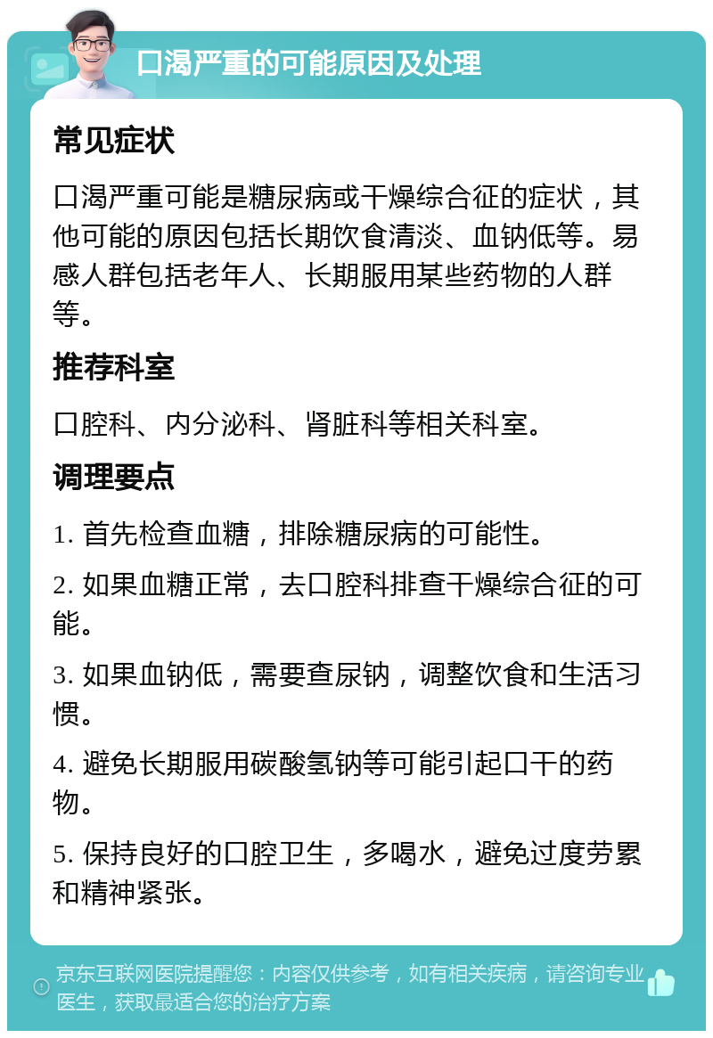 口渴严重的可能原因及处理 常见症状 口渴严重可能是糖尿病或干燥综合征的症状，其他可能的原因包括长期饮食清淡、血钠低等。易感人群包括老年人、长期服用某些药物的人群等。 推荐科室 口腔科、内分泌科、肾脏科等相关科室。 调理要点 1. 首先检查血糖，排除糖尿病的可能性。 2. 如果血糖正常，去口腔科排查干燥综合征的可能。 3. 如果血钠低，需要查尿钠，调整饮食和生活习惯。 4. 避免长期服用碳酸氢钠等可能引起口干的药物。 5. 保持良好的口腔卫生，多喝水，避免过度劳累和精神紧张。