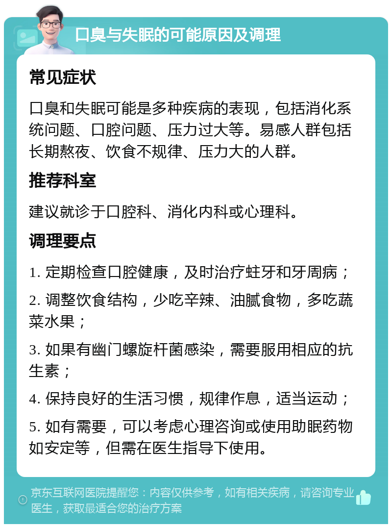 口臭与失眠的可能原因及调理 常见症状 口臭和失眠可能是多种疾病的表现，包括消化系统问题、口腔问题、压力过大等。易感人群包括长期熬夜、饮食不规律、压力大的人群。 推荐科室 建议就诊于口腔科、消化内科或心理科。 调理要点 1. 定期检查口腔健康，及时治疗蛀牙和牙周病； 2. 调整饮食结构，少吃辛辣、油腻食物，多吃蔬菜水果； 3. 如果有幽门螺旋杆菌感染，需要服用相应的抗生素； 4. 保持良好的生活习惯，规律作息，适当运动； 5. 如有需要，可以考虑心理咨询或使用助眠药物如安定等，但需在医生指导下使用。